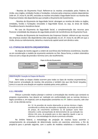 26
Etapas da Receita Orçamentária
(PLANEJAMENTO)
Previsão
(EXECUÇÃO)
Arrecadação
Lançamento Recolhimento
- Receitas do Orçamento Fiscal: Referem-se às receitas arrecadadas pelos Poderes da
União, seus órgãos, entidades fundos e fundações, inclusive pelas empresas estatais dependentes
[vide art. 2o, inciso III, da LRF], excluídas as receitas vinculadas à Seguridade Social e as receitas das
Empresas Estatais não dependentes que compõe o Orçamento de Investimento.
- Receitas do Orçamento da Seguridade Social: abrangem as receitas de todos os órgãos,
entidades, fundos e fundações vinculados à Seguridade Social, ou seja, às áreas de Saúde,
Previdência Social e Assistência Social.
No caso do Orçamento da Seguridade Social, a complementação dos recursos para
financiar a totalidade das despesas de seguridade provém de transferências do Orçamento Fiscal.
- Receitas do Orçamento de Investimento das Empresas Estatais: referem-se aos recursos
das empresas estatais não dependentes [não enquadradas no art. 2o, inciso III, da LRF] em que a
União, direta ou indiretamente, detenha a maioria do capital social com direito a voto.
4.3. ETAPAS DA RECEITA ORÇAMENTÁRIA
As etapas da receita seguem a ordem de ocorrência dos fenômenos econômicos, levando-
se em consideração o modelo de orçamento existente no País. Dessa forma, a ordem sistemática
inicia-se com a etapa de previsão e termina com a de recolhimento.
OBSERVAÇÃO: Exceção às Etapas da Receita
Nem todas as etapas citadas ocorrem para todos os tipos de receitas orçamentárias.
Pode ocorrer arrecadação de receitas não previstas e também das que não foram lançadas,
como é o caso de uma doação em espécie recebida pelos entes públicos.
4.3.1. PREVISÃO
Efetuar a previsão implica planejar e estimar a arrecadação das receitas que constará na
proposta orçamentária. Isso deverá ser realizado em conformidade com as normas técnicas e
legais correlatas e, em especial, com as disposições constantes na LRF. Sobre o assunto, vale citar
o art. 12 da referida norma:
Art. 12. As previsões de receita observarão as normas técnicas e legais,
considerarão os efeitos das alterações na legislação, da variação do índice
de preços, do crescimento econômico ou de qualquer outro fator
relevante e serão acompanhadas de demonstrativo de sua evolução nos
últimos três anos, da projeção para os dois seguintes àquele a que se
referirem, e da metodologia de cálculo e premissas utilizadas.
No âmbito federal, a metodologia de projeção de receitas busca assimilar o
comportamento da arrecadação de determinada receita em exercícios anteriores, a fim de
projetá-la para o período seguinte, com o auxílio de modelos estatísticos e matemáticos. O
 