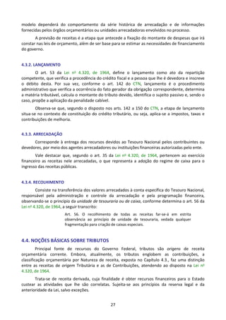 27
modelo dependerá do comportamento da série histórica de arrecadação e de informações
fornecidas pelos órgãos orçamentários ou unidades arrecadadoras envolvidos no processo.
A previsão de receitas é a etapa que antecede a fixação do montante de despesas que irá
constar nas leis de orçamento, além de ser base para se estimar as necessidades de financiamento
do governo.
4.3.2. LANÇAMENTO
O art. 53 da Lei no 4.320, de 1964, define o lançamento como ato da repartição
competente, que verifica a procedência do crédito fiscal e a pessoa que lhe é devedora e inscreve
o débito desta. Por sua vez, conforme o art. 142 do CTN, lançamento é o procedimento
administrativo que verifica a ocorrência do fato gerador da obrigação correspondente, determina
a matéria tributável, calcula o montante do tributo devido, identifica o sujeito passivo e, sendo o
caso, propõe a aplicação da penalidade cabível.
Observa-se que, segundo o disposto nos arts. 142 a 150 do CTN, a etapa de lançamento
situa-se no contexto de constituição do crédito tributário, ou seja, aplica-se a impostos, taxas e
contribuições de melhoria.
4.3.3. ARRECADAÇÃO
Corresponde à entrega dos recursos devidos ao Tesouro Nacional pelos contribuintes ou
devedores, por meio dos agentes arrecadadores ou instituições financeiras autorizadas pelo ente.
Vale destacar que, segundo o art. 35 da Lei no 4.320, de 1964, pertencem ao exercício
financeiro as receitas nele arrecadadas, o que representa a adoção do regime de caixa para o
ingresso das receitas públicas.
4.3.4. RECOLHIMENTO
Consiste na transferência dos valores arrecadados à conta específica do Tesouro Nacional,
responsável pela administração e controle da arrecadação e pela programação financeira,
observando-se o princípio da unidade de tesouraria ou de caixa, conforme determina o art. 56 da
Lei no 4.320, de 1964, a seguir transcrito:
Art. 56. O recolhimento de todas as receitas far-se-á em estrita
observância ao princípio de unidade de tesouraria, vedada qualquer
fragmentação para criação de caixas especiais.
4.4. NOÇÕES BÁSICAS SOBRE TRIBUTOS
Principal fonte de recursos do Governo Federal, tributos são origens de receita
orçamentária corrente. Embora, atualmente, os tributos englobem as contribuições, a
classificação orçamentária por Natureza de receita, exposta no Capítulo 4.3., faz uma distinção
entre as receitas de origem Tributária e as de Contribuições, atendendo ao disposto na Lei no
4.320, de 1964.
Trata-se de receita derivada, cuja finalidade é obter recursos financeiros para o Estado
custear as atividades que lhe são correlatas. Sujeita-se aos princípios da reserva legal e da
anterioridade da Lei, salvo exceções.
 
