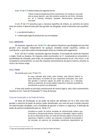28
O art. 3o do CTN define tributo da seguinte forma:
Tributo é toda prestação pecuniária compulsória, em moeda ou cujo valor
nela se possa exprimir, que não constitua sanção de ato ilícito, instituída
em lei e cobrada mediante atividade administrativa plenamente
vinculada.
O art. 4o do CTN preceitua que a natureza específica do tributo, ao contrário de outros
tipos de receita, é determinada pelo fato gerador da obrigação, sendo irrelevantes para qualificá-
la:
I - a sua denominação; e
II - a destinação legal do produto de sua arrecadação.
4.4.1. IMPOSTOS
Os impostos, segundo o art. 16 do CTN, são espécies tributárias cuja obrigação tem por fato
gerador uma situação independente de qualquer atividade estatal específica, relativa ao
contribuinte, o qual não recebe contraprestação direta ou imediata pelo pagamento.
O art. 167 da CF proíbe, ressalvadas algumas exceções, a vinculação de receita de impostos
a órgão, fundo ou despesa. Os impostos estão enumerados na CF, ressalvando-se unicamente a
possibilidade de utilização, pela União, da competência residual prevista no art. 154, inciso I, e da
competência extraordinária, no caso dos impostos extraordinários de guerra externa, prevista no
inciso II do mesmo artigo.
4.4.2. TAXAS
De acordo com o art. 77 do CTN:
As taxas cobradas pela União, pelos Estados, pelo Distrito Federal ou
pelos Municípios, no âmbito de suas respectivas atribuições, têm como
fato gerador o exercício regular do poder de polícia, ou a utilização,
efetiva ou potencial, de serviço público específico e divisível, prestado ao
contribuinte ou posto à sua disposição.
A taxa está sujeita ao princípio constitucional da reserva legal e, sob a ótica orçamentária,
classifica-se em: Taxas de Fiscalização10 e Taxas de Serviço.
Taxas de Fiscalização ou de Poder de Polícia
As taxas de fiscalização ou de poder de polícia são definidas em lei e têm como fato
gerador o exercício do poder de polícia, poder disciplinador, por meio do qual o Estado intervém
em determinadas atividades, com a finalidade de garantir a ordem e a segurança. A definição de
poder de polícia é estabelecida pelo art. 78 do CTN:
Considera-se poder de polícia atividade da administração pública que,
limitando ou disciplinando direito, interesse ou liberdade, regula a prática
de ato ou abstenção de fato, em razão de interesse público concernente à
segurança, à higiene, à ordem, aos costumes, à disciplina da produção e
do mercado, ao exercício de atividades econômicas dependentes de
10
Taxas de Fiscalização também são chamadas de Taxas de Poder de Polícia.
 