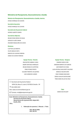 2
Ministério do Planejamento, Desenvolvimento e Gestão
Ministro do Planejamento, Desenvolvimento e Gestão, Interino
DYOGO HENRIQUE DE OLIVEIRA
Secretário-Executivo
DYOGO HENRIQUE DE OLIVEIRA
Secretária de Orçamento Federal
GEORGE ALBERTO SOARES
Secretários-Adjuntos
BRUNO CÉSAR GROSSI DE SOUZA
GERALDO JULIÃO JÚNIOR
ORLANDO MAGALHÃES DA CUNHA
Diretores
CLAYTON LUIZ MONTES
FELIPE DARUICH NETO
MARCOS DE OLIVEIRA FERREIRA
ZARAK DE OLIVEIRA FERREIRA
Equipe Técnica - Receita Equipe Técnica - Despesa
ANA BEATRIZ SABBAG CUNHA
ANDRÉ SANTIAGO HENRIQUES
BRUNO RODOLFO CUPERTINO
FÁBIO PIFANO PONTES
GLAUBER PIMENTEL DE QUEIROZ
UGO CARNEIRO CURADO
FABIANO GARCIA CORE
JANGMAR BARRETO DE ALMEIDA
JOSÉ ROBERTO DE FARIA
LUCIA HELENA CAVALCANTE VALVERDE
MARCELO AGUIAR CERRI
ROSA TARABINI MACHADO
SÉRGIO AUGUSTO BATALHONE
TÂNIA MARA HELLER DA CRUZ
Capa
KAREN EVELYN SCAFF
Brasil. Ministério do Planejamento, Desenvolvimento e Gestão.
Secretaria de Orçamento Federal.
Manual técnico de orçamento MTO. Edição 2017.
Brasília, 2016.
159 p.
1. Elaboração de orçamento. 2. Manuais. I. Título.
CDU: 336.121.3(81)
CDD: 350.722
 Secretaria de Orçamento Federal
SEPN 516, Bloco D, Lote 8, 70770524, Brasília - DF
 (61) 2020-2322
Sítio: www.orcamentofederal.gov.br
 Contato: mto@planejamento.gov.br
 