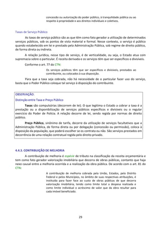 29
concessão ou autorização do poder público, à tranquilidade pública ou ao
respeito à propriedade e aos direitos individuais e coletivos.
Taxas de Serviço Público
As taxas de serviço público são as que têm como fato gerador a utilização de determinados
serviços públicos, sob os pontos de vista material e formal. Nesse contexto, o serviço é público
quando estabelecido em lei e prestado pela Administração Pública, sob regime de direito público,
de forma direta ou indireta.
A relação jurídica, nesse tipo de serviço, é de verticalidade, ou seja, o Estado atua com
supremacia sobre o particular. É receita derivada e os serviços têm que ser específicos e divisíveis.
Conforme o art. 77 do CTN:
Os serviços públicos têm que ser específicos e divisíveis, prestados ao
contribuinte, ou colocados à sua disposição.
Para que a taxa seja cobrada, não há necessidade de o particular fazer uso do serviço,
basta que o Poder Público coloque tal serviço à disposição do contribuinte.
OBSERVAÇÃO:
Distinção entre Taxa e Preço Público
Taxas são compulsórias (decorrem de lei). O que legitima o Estado a cobrar a taxa é a
prestação ou a disponibilização de serviços públicos específicos e divisíveis ou o regular
exercício do Poder de Polícia. A relação decorre de lei, sendo regida por normas de direito
público.
Preço Público, sinônimo de tarifa, decorre da utilização de serviços facultativos que a
Administração Pública, de forma direta ou por delegação (concessão ou permissão), coloca à
disposição da população, que poderá escolher se os contrata ou não. São serviços prestados em
decorrência de uma relação contratual regida pelo direito privado.
4.4.3. CONTRIBUIÇÃO DE MELHORIA
A contribuição de melhoria é espécie de tributo na classificação da receita orçamentária e
tem como fato gerador valorização imobiliária que decorra de obras públicas, contanto que haja
nexo causal entre a melhoria ocorrida e a realização da obra pública. De acordo com o art. 81 do
CTN:
A contribuição de melhoria cobrada pela União, Estados, pelo Distrito
Federal e pelos Municípios, no âmbito de suas respectivas atribuições, é
instituída para fazer face ao custo de obras públicas de que decorra
valorização imobiliária, tendo como limite total a despesa realizada e
como limite individual o acréscimo de valor que da obra resultar para
cada imóvel beneficiado.
 