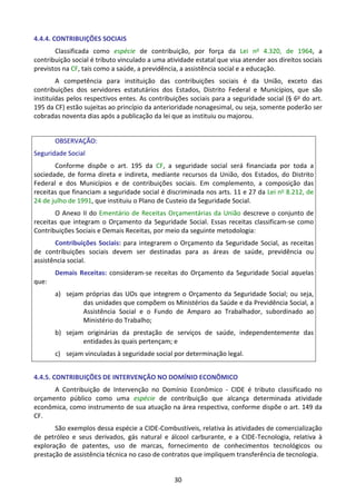 30
4.4.4. CONTRIBUIÇÕES SOCIAIS
Classificada como espécie de contribuição, por força da Lei no 4.320, de 1964, a
contribuição social é tributo vinculado a uma atividade estatal que visa atender aos direitos sociais
previstos na CF, tais como a saúde, a previdência, a assistência social e a educação.
A competência para instituição das contribuições sociais é da União, exceto das
contribuições dos servidores estatutários dos Estados, Distrito Federal e Municípios, que são
instituídas pelos respectivos entes. As contribuições sociais para a seguridade social (§ 6o do art.
195 da CF) estão sujeitas ao princípio da anterioridade nonagesimal, ou seja, somente poderão ser
cobradas noventa dias após a publicação da lei que as instituiu ou majorou.
OBSERVAÇÃO:
Seguridade Social
Conforme dispõe o art. 195 da CF, a seguridade social será financiada por toda a
sociedade, de forma direta e indireta, mediante recursos da União, dos Estados, do Distrito
Federal e dos Municípios e de contribuições sociais. Em complemento, a composição das
receitas que financiam a seguridade social é discriminada nos arts. 11 e 27 da Lei no 8.212, de
24 de julho de 1991, que instituiu o Plano de Custeio da Seguridade Social.
O Anexo II do Ementário de Receitas Orçamentárias da União descreve o conjunto de
receitas que integram o Orçamento da Seguridade Social. Essas receitas classificam-se como
Contribuições Sociais e Demais Receitas, por meio da seguinte metodologia:
Contribuições Sociais: para integrarem o Orçamento da Seguridade Social, as receitas
de contribuições sociais devem ser destinadas para as áreas de saúde, previdência ou
assistência social.
Demais Receitas: consideram-se receitas do Orçamento da Seguridade Social aquelas
que:
a) sejam próprias das UOs que integrem o Orçamento da Seguridade Social; ou seja,
das unidades que compõem os Ministérios da Saúde e da Previdência Social, a
Assistência Social e o Fundo de Amparo ao Trabalhador, subordinado ao
Ministério do Trabalho;
b) sejam originárias da prestação de serviços de saúde, independentemente das
entidades às quais pertençam; e
c) sejam vinculadas à seguridade social por determinação legal.
4.4.5. CONTRIBUIÇÕES DE INTERVENÇÃO NO DOMÍNIO ECONÔMICO
A Contribuição de Intervenção no Domínio Econômico - CIDE é tributo classificado no
orçamento público como uma espécie de contribuição que alcança determinada atividade
econômica, como instrumento de sua atuação na área respectiva, conforme dispõe o art. 149 da
CF.
São exemplos dessa espécie a CIDE-Combustíveis, relativa às atividades de comercialização
de petróleo e seus derivados, gás natural e álcool carburante, e a CIDE-Tecnologia, relativa à
exploração de patentes, uso de marcas, fornecimento de conhecimentos tecnológicos ou
prestação de assistência técnica no caso de contratos que impliquem transferência de tecnologia.
 