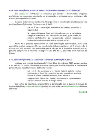 31
4.4.6. CONTRIBUIÇÃO DE INTERESSE DAS CATEGORIAS PROFISSIONAIS OU ECONÔMICAS
Esta espécie de contribuição se caracteriza por atender a determinadas categorias
profissionais ou econômicas, vinculando sua arrecadação às entidades que as instituíram. Não
transita pelo orçamento da União.
É preciso esclarecer que existe uma diferença entre as contribuições aludidas acima e as
contribuições confederativas. Conforme o art. 8o da CF:
Art. 8o É live a associação profissional ou sindical, observado o
seguinte: [...]
IV - a assembléia geral fixará a contribuição que, em se tratando de
categoria profissional, será descontada em folha, para custeio do
sistema confederativo da representação sindical respectiva,
independentemente da contribuição prevista em lei.
Assim, há a previsão constitucional de uma contribuição confederativa, fixada pela
assembléia geral da categoria, além da contribuição sindical, prevista em lei. A primeira não é
tributo, pois será instituída pela assembléia geral e não por lei. A segunda é instituída por lei,
portanto compulsória, e encontra sua regra no art. 149 da CF, possuindo assim natureza de
tributo.
4.4.7. CONTRIBUIÇÃO PARA O CUSTEIO DE SERVIÇO DE ILUMINAÇÃO PÚBLICA
Instituída pela Emenda Constitucional no 39, de 19 de dezembro de 2002, que acrescentou
o art. 149-A à CF, possui a finalidade de custear o serviço de iluminação pública. A competência
para instituição é dos Municípios e do Distrito Federal.
Art. 149-A. Os Municípios e o Distrito Federal poderão instituir
contribuição, na forma das respectivas leis, para o custeio do serviço de
iluminação pública, observado o disposto no art. 150, I e III.
Parágrafo único. É facultada a cobrança da contribuição a que se refere o
caput, na fatura de consumo de energia elétrica.
Sob a ótica da classificação orçamentária, a Contribuição para o Custeio de Serviço de
Iluminação Pública é espécie da origem Contribuições, que integra a categoria econômica Receitas
Correntes.
[Sumário]
 