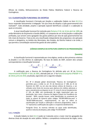 35
Oficiais de Crédito, Refinanciamento da Dívida Pública Mobiliária Federal e Reserva de
Contingência.
5.4. CLASSIFICAÇÃO FUNCIONAL DA DESPESA
A classificação funcional é formada por funções e subfunções [tabela no item 8.2.2.] e
busca responder basicamente à indagação “em que áreas de despesa a ação governamental será
realizada?”. Cada atividade, projeto e operação especial identificará a função e a subfunção às
quais se vinculam.
A atual classificação funcional foi instituída pela Portaria no 42, de 14 de abril de 1999, do
então Ministério do Orçamento e Gestão (MOG), e é composta de um rol de funções e subfunções
prefixadas, que servem como agregador dos gastos públicos por área de ação governamental nos
três níveis de Governo. Trata-se de uma classificação independente dos programas e de aplicação
comum e obrigatória, no âmbito dos Municípios, dos Estados, do Distrito Federal e da União, o
que permite a consolidação nacional dos gastos do setor público.
[CÓDIGO-EXEMPLO DA ESTRUTURA COMPLETA DA PROGRAMAÇÃO]
[Sumário]
A classificação funcional é representada por cinco dígitos, sendo os dois primeiros relativos
às funções e os três últimos às subfunções. Na base de dados do SIOP, existem dois campos
correspondentes à classificação funcional:
1o
2o
3o
4o
5o
Função Subfunção
A codificação para a Reserva de Contingência foi definida pelo art. 8o da Portaria
Interministerial STN/SOF nº 163, de 2001, alterado pelo art. 1o da Portaria Conjunta STN/SOF no 1,
de 18 de junho de 2010, atualizada, vigorando com a seguinte redação:
Art. 8o
A dotação global denominada “Reserva de Contingência”,
permitida para a União no art. 91 do Decreto-Lei no
200, de 25 de
fevereiro de 1967, ou em atos das demais esferas de Governo, a ser
utilizada como fonte de recursos para abertura de créditos adicionais e
para o atendimento ao disposto no art. 5o
, inciso III, da Lei Complementar
no
101, de 2000, sob coordenação do órgão responsável pela sua
destinação, bem como a Reserva do Regime Próprio de Previdência do
Servidor - RPPS, quando houver, serão identificadas no orçamento de
todas as esferas de Governo pelos códigos “99.999.9999.xxxx.xxxx” e
“99.997.9999.xxxx.xxxx”, respectivamente, no que se refere às
classificações por função e subfunção e estrutura programática, onde o
“x” representa a codificações das ações e o respectivo detalhamento.
Parágrafo Único. As reservas referidas no caput serão identificadas,
quanto à natureza da despesa, pelo código “9.9.99.99.99”.
5.4.1. FUNÇÃO
A função [tabela no item 8.2.2.] pode ser traduzida como o maior nível de agregação das
diversas áreas de atuação do setor público. Reflete a competência institucional do órgão, como,
 