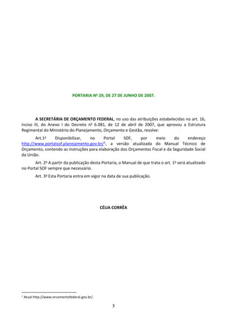 3
PORTARIA No 29, DE 27 DE JUNHO DE 2007.
A SECRETÁRIA DE ORÇAMENTO FEDERAL, no uso das atribuições estabelecidas no art. 16,
inciso III, do Anexo I do Decreto no 6.081, de 12 de abril de 2007, que aprovou a Estrutura
Regimental do Ministério do Planejamento, Orçamento e Gestão, resolve:
Art.1o Disponibilizar, no Portal SOF, por meio do endereço
http://www.portalsof.planejamento.gov.br/1, a versão atualizada do Manual Técnico de
Orçamento, contendo as instruções para elaboração dos Orçamentos Fiscal e da Seguridade Social
da União.
Art. 2o A partir da publicação desta Portaria, o Manual de que trata o art. 1o será atualizado
no Portal SOF sempre que necessário.
Art. 3o Esta Portaria entra em vigor na data de sua publicação.
CÉLIA CORRÊA
1
Atual http://www.orcamentofederal.gov.br/.
 