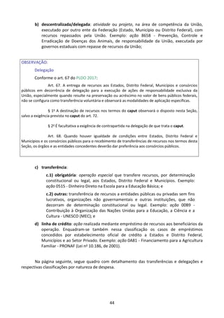 44
b) descentralizada/delegada: atividade ou projeto, na área de competência da União,
executado por outro ente da Federação (Estado, Município ou Distrito Federal), com
recursos repassados pela União. Exemplo: ação 8658 - Prevenção, Controle e
Erradicação de Doenças dos Animais, de responsabilidade da União, executada por
governos estaduais com repasse de recursos da União;
OBSERVAÇÃO:
Delegação
Conforme o art. 67 do PLDO 2017:
Art. 67. A entrega de recursos aos Estados, Distrito Federal, Municípios e consórcios
públicos em decorrência de delegação para a execução de ações de responsabilidade exclusiva da
União, especialmente quando resulte na preservação ou acréscimo no valor de bens públicos federais,
não se configura como transferência voluntária e observará as modalidades de aplicação específicas.
§ 1o
A destinação de recursos nos termos do caput observará o disposto nesta Seção,
salvo a exigência prevista no caput do art. 72.
§ 2o
É facultativa a exigência de contrapartida na delegação de que trata o caput.
Art. 68. Quando houver igualdade de condições entre Estados, Distrito Federal e
Municípios e os consórcios públicos para o recebimento de transferências de recursos nos termos desta
Seção, os órgãos e as entidades concedentes deverão dar preferência aos consórcios públicos.
c) transferência:
c.1) obrigatória: operação especial que transfere recursos, por determinação
constitucional ou legal, aos Estados, Distrito Federal e Municípios. Exemplo:
ação 0515 - Dinheiro Direto na Escola para a Educação Básica; e
c.2) outras: transferência de recursos a entidades públicas ou privadas sem fins
lucrativos, organizações não governamentais e outras instituições, que não
decorram de determinação constitucional ou legal. Exemplo: ação 00B9 -
Contribuição à Organização das Nações Unidas para a Educação, a Ciência e a
Cultura - UNESCO (MEC); e
d) linha de crédito: ação realizada mediante empréstimo de recursos aos beneficiários da
operação. Enquadram-se também nessa classificação os casos de empréstimos
concedidos por estabelecimento oficial de crédito a Estados e Distrito Federal,
Municípios e ao Setor Privado. Exemplo: ação 0A81 - Financiamento para a Agricultura
Familiar - PRONAF (Lei no 10.186, de 2001).
Na página seguinte, segue quadro com detalhamento das transferências e delegações e
respectivas classificações por natureza de despesa.
 
