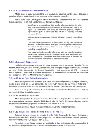 5.5.2.4.8. Detalhamento da Implementação
Modo como a ação orçamentária será executada, podendo conter dados técnicos e
detalhes sobre os procedimentos que fazem parte da respectiva execução.
Para a ação 7M64 Construção de Trecho Rodoviário - Entroncamento BR-472 - Fronteira
Brasil/Argentina - na BR-468, o detalhamento da implementação é:
Identificada a necessidade de intervenção pelos especialistas do setor,
com base no relatório técnico apresentado e aprovado pela direção do
órgão, são contratadas por meio de licitações públicas, empresas
especializadas para a elaboração dos estudos e projetos, incluindo
licenças ambientais.
Após aprovação dos estudos e projetos, inicia-se a etapa da execução da
obra.
Caso a obra seja implementada de forma direta, ou seja, sem repasse de
recursos a outras unidades da federação, sua execução se dará por meio
de contratação de empresa privada ou de consórcio de empresas, por
meio de processo licitatório.
Para o caso de implementação indireta, ou seja, por meio de Convênios
ou Termo de Cooperação Técnica, as obras passam a ser executadas pelo
ente convenente ou cooperado, mediante formalização de contrato de
convênio ou Termo, entre o DNIT e a parte interessada.
5.5.2.4.9. Unidade Responsável
Unidade administrativa, entidade, inclusive empresa estatal ou parceiro (Estado, Distrito
Federal, Município, ou setor privado), responsável pela execução da ação orçamentária. No caso
da ação 7M64 Construção de Trecho Rodoviário - Entroncamento BR-472 - Fronteira
Brasil/Argentina - na BR-468, a unidade responsável é o Departamento Nacional de Infraestrutura
de Transportes - DNIT, do Ministério dos Transportes.
5.5.2.4.10. Custo Total Estimado do Projeto
Atributo específico dos projetos, que trata do custo de referência, a preços correntes,
desde o seu início até a sua conclusão. Na ação 7M64 Construção de Trecho Rodoviário -
Entroncamento BR-472 - Fronteira Brasil/Argentina - na BR-468 , o custo total é R$ 5.894.000,00.
Nas ações em que houver mais de um localizador, o custo total estimado será o somatório
do custo individual de cada localizador.
5.5.2.4.11. Total Físico do Projeto
Atributo específico dos projetos que trata da quantidade de produto a ser ofertado ao final
de seu período de execução. Na ação 7M64 Construção de Trecho Rodoviário - Entroncamento
BR-472 - Fronteira Brasil/Argentina - na BR-468, o total físico é “7 Km”.
Nas ações em que houver mais de um localizador, o total físico será omitido.
5.5.2.4.12. Previsão de início e término (Duração do Projeto)
Datas de início e término do projeto. A ação 7M64 Construção de Trecho Rodoviário -
Entroncamento BR-472 - Fronteira Brasil/Argentina - na BR-468 teve início e término previstos,
respectivamente, para 01/01/2009 e 31/12/2012.
Nas ações em que houver mais de um localizador, a data de início da ação corresponderá à
do localizador que primeiramente se inicia e a de término do último a ser concluído.
 