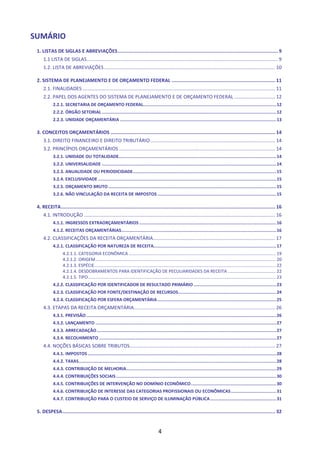 4
SUMÁRIO
1. LISTAS DE SIGLAS E ABREVIAÇÕES.................................................................................................................9
1.1 LISTA DE SIGLAS............................................................................................................................................. 9
1.2. LISTA DE ABREVIAÇÕES .............................................................................................................................. 10
2. SISTEMA DE PLANEJAMENTO E DE ORÇAMENTO FEDERAL ......................................................................... 11
2.1. FINALIDADES .............................................................................................................................................. 11
2.2. PAPEL DOS AGENTES DO SISTEMA DE PLANEJAMENTO E DE ORÇAMENTO FEDERAL .............................. 12
2.2.1. SECRETARIA DE ORÇAMENTO FEDERAL.......................................................................................................12
2.2.2. ÓRGÃO SETORIAL .......................................................................................................................................12
2.2.3. UNIDADE ORÇAMENTÁRIA .........................................................................................................................13
3. CONCEITOS ORÇAMENTÁRIOS .................................................................................................................... 14
3.1. DIREITO FINANCEIRO E DIREITO TRIBUTÁRIO............................................................................................ 14
3.2. PRINCÍPIOS ORÇAMENTÁRIOS ................................................................................................................... 14
3.2.1. UNIDADE OU TOTALIDADE..........................................................................................................................14
3.2.2. UNIVERSALIDADE .......................................................................................................................................14
3.2.3. ANUALIDADE OU PERIODICIDADE...............................................................................................................15
3.2.4. EXCLUSIVIDADE ..........................................................................................................................................15
3.2.5. ORÇAMENTO BRUTO..................................................................................................................................15
3.2.6. NÃO VINCULAÇÃO DA RECEITA DE IMPOSTOS............................................................................................15
4. RECEITA....................................................................................................................................................... 16
4.1. INTRODUÇÃO ............................................................................................................................................. 16
4.1.1. INGRESSOS EXTRAORÇAMENTÁRIOS ..........................................................................................................16
4.1.2. RECEITAS ORÇAMENTÁRIAS........................................................................................................................16
4.2. CLASSIFICAÇÕES DA RECEITA ORÇAMENTÁRIA.......................................................................................... 17
4.2.1. CLASSIFICAÇÃO POR NATUREZA DE RECEITA...............................................................................................17
4.2.1.1. CATEGORIA ECONÔMICA ........................................................................................................................ 19
4.2.1.2. ORIGEM................................................................................................................................................... 20
4.2.1.3. ESPÉCIE.................................................................................................................................................... 22
4.2.1.4. DESDOBRAMENTOS PARA IDENTIFICAÇÃO DE PECULIARIDADES DA RECEITA ....................................... 22
4.2.1.5. TIPO......................................................................................................................................................... 23
4.2.2. CLASSIFICAÇÃO POR IDENTIFICADOR DE RESULTADO PRIMÁRIO................................................................23
4.2.3. CLASSIFICAÇÃO POR FONTE/DESTINAÇÃO DE RECURSOS............................................................................24
4.2.4. CLASSIFICAÇÃO POR ESFERA ORÇAMENTÁRIA............................................................................................25
4.3. ETAPAS DA RECEITA ORÇAMENTÁRIA........................................................................................................ 26
4.3.1. PREVISÃO ...................................................................................................................................................26
4.3.2. LANÇAMENTO ............................................................................................................................................27
4.3.3. ARRECADAÇÃO...........................................................................................................................................27
4.3.4. RECOLHIMENTO .........................................................................................................................................27
4.4. NOÇÕES BÁSICAS SOBRE TRIBUTOS........................................................................................................... 27
4.4.1. IMPOSTOS ..................................................................................................................................................28
4.4.2. TAXAS.........................................................................................................................................................28
4.4.3. CONTRIBUIÇÃO DE MELHORIA....................................................................................................................29
4.4.4. CONTRIBUIÇÕES SOCIAIS............................................................................................................................30
4.4.5. CONTRIBUIÇÕES DE INTERVENÇÃO NO DOMÍNIO ECONÔMICO..................................................................30
4.4.6. CONTRIBUIÇÃO DE INTERESSE DAS CATEGORIAS PROFISSIONAIS OU ECONÔMICAS...................................31
4.4.7. CONTRIBUIÇÃO PARA O CUSTEIO DE SERVIÇO DE ILUMINAÇÃO PÚBLICA...................................................31
5. DESPESA...................................................................................................................................................... 32
 