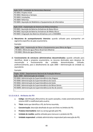 49
Ação 1A79 - Instalação da Hemeroteca Nacional
PO 0001: Projeto inicial
PO 0002: Materiais e Serviços
PO 0003: Instalações
PO 0004: Reformas
PO 0005: Aquisição de Mobiliário e Equipamentos de Informática
Ação 151D - Implantação de Sistema de Defesa Antiaérea
PO 0001: Aquisição de Baterias Antiaéreas de Baixa Altura
PO 0002: Aquisição de Baterias Antiaéreas de Média Altura
PO 0003: Integração das Baterias Antiaéreas com o SISDABRA
c) Mecanismo de acompanhamento intensivo: quando utilizado para acompanhar um
segmento específico da ação orçamentária.
Exemplo:
Ação: 12QC - Implantação de Obras e Equipamentos para Oferta de Água
PO 0001: Oferta de água (Plano Brasil Sem Miséria)
PO 0002: Oferta de água (Demais)
d) Funcionamento de estruturas administrativas descentralizadas: quando utilizado para
identificar, desde a proposta orçamentária, os recursos destinados para despesas de
manutenção e funcionamento das unidades descentralizadas. Utilizado,
preferencialmente, para o detalhamento da ação 2000 – Administração da Unidade ou
equivalente.
Exemplo:
Órgão: 32263 - Departamento Nacional de Produção Mineral
Ação: 2000 - Administração da Unidade
PO 0004: Administração da Superintendência das Alagoas
PO 0008: Administração da Superintendência do Ceará
PO 000A: Administração da Superintendência de Goiás
PO 000C: Administração da Superintendência de Minas Gerais
PO 000N: Administração da Superintendência do Rio de Janeiro
...
5.5.2.4.16.3. Atributos do PO
a. Código: identificação alfanumérica de quatro posições, criada automaticamente pelo
sistema SIOP e modificável pelo usuário;
b. Título: texto que identifica o PO, de forma resumida;
c. Caracterização: descrição detalhada do que será feito no âmbito do PO;
d. Produto intermediário: bem ou serviço gerado pelo PO;
e. Unidade de medida: padrão utilizado para mensurar o produto do PO;
f. Unidade responsável: unidade administrativa responsável pela execução do PO;
 