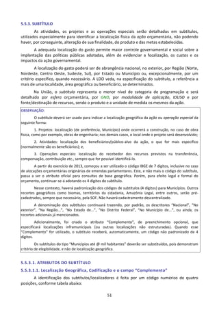 51
5.5.3. SUBTÍTULO
As atividades, os projetos e as operações especiais serão detalhados em subtítulos,
utilizados especialmente para identificar a localização física da ação orçamentária, não podendo
haver, por conseguinte, alteração de sua finalidade, do produto e das metas estabelecidas.
A adequada localização do gasto permite maior controle governamental e social sobre a
implantação das políticas públicas adotadas, além de evidenciar a focalização, os custos e os
impactos da ação governamental.
A localização do gasto poderá ser de abrangência nacional, no exterior, por Região (Norte,
Nordeste, Centro Oeste, Sudeste, Sul), por Estado ou Município ou, excepcionalmente, por um
critério específico, quando necessário. A LDO veda, na especificação do subtítulo, a referência a
mais de uma localidade, área geográfica ou beneficiário, se determinados.
Na União, o subtítulo representa o menor nível de categoria de programação e será
detalhado por esfera orçamentária, por GND, por modalidade de aplicação, IDUSO e por
fonte/destinação de recursos, sendo o produto e a unidade de medida os mesmos da ação.
OBSERVAÇÃO:
O subtítulo deverá ser usado para indicar a localização geográfica da ação ou operação especial da
seguinte forma:
1. Projetos: localização (de preferência, Município) onde ocorrerá a construção, no caso de obra
física, como por exemplo, obras de engenharia; nos demais casos, o local onde o projeto será desenvolvido;
2. Atividades: localização dos beneficiários/público-alvo da ação, o que for mais específico
(normalmente são os beneficiários); e,
3. Operações especiais: localização do recebedor dos recursos previstos na transferência,
compensação, contribuição etc., sempre que for possível identificá-lo.
A partir do exercício de 2013, começou a ser utilizado o código IBGE de 7 dígitos, inclusive no caso
de alocações orçamentárias originárias de emendas parlamentares. Este, e não mais o código do subtítulo,
passa a ser o atributo oficial para consultas de base geográfica. Porém, para efeito legal e formal do
orçamento, continuar-se-á adotando os 4 dígitos do subtítulo.
Nesse contexto, haverá padronização dos códigos de subtítulos (4 dígitos) para Municípios. Outros
recortes geográficos como biomas, territórios da cidadania, Amazônia Legal, entre outros, serão pré-
cadastrados, sempre que necessário, pela SOF. Não haverá cadastramento descentralizado.
A denominação dos subtítulos continuará trazendo, por padrão, os descritores “Nacional”, “No
exterior”, “Na Região...”, “No Estado de...”, “No Distrito Federal”, “No Município de...”, ou ainda, os
recortes adicionais já mencionados.
Adicionalmente, foi criado o atributo “Complemento”, de preenchimento opcional, que
especificará localizações inframunicipais (ou outras localizações não estruturadas). Quando esse
“Complemento” for utilizado, o subtítulo receberá, automaticamente, um código não padronizado de 4
dígitos.
Os subtítulos do tipo “Municípios até @ mil habitantes” deverão ser substituídos, pois demonstram
critério de elegibilidade, e não de localização geográfica.
5.5.3.1. ATRIBUTOS DO SUBTÍTULO
5.5.3.1.1. Localização Geográfica, Codificação e o campo “Complemento”
A identificação dos subtítulos/localizadores é feita por um código numérico de quatro
posições, conforme tabela abaixo:
 