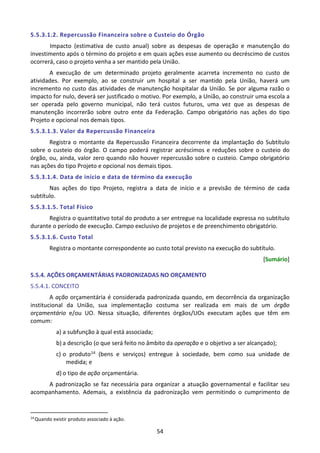 54
5.5.3.1.2. Repercussão Financeira sobre o Custeio do Órgão
Impacto (estimativa de custo anual) sobre as despesas de operação e manutenção do
investimento após o término do projeto e em quais ações esse aumento ou decréscimo de custos
ocorrerá, caso o projeto venha a ser mantido pela União.
A execução de um determinado projeto geralmente acarreta incremento no custo de
atividades. Por exemplo, ao se construir um hospital a ser mantido pela União, haverá um
incremento no custo das atividades de manutenção hospitalar da União. Se por alguma razão o
impacto for nulo, deverá ser justificado o motivo. Por exemplo, a União, ao construir uma escola a
ser operada pelo governo municipal, não terá custos futuros, uma vez que as despesas de
manutenção incorrerão sobre outro ente da Federação. Campo obrigatório nas ações do tipo
Projeto e opcional nos demais tipos.
5.5.3.1.3. Valor da Repercussão Financeira
Registra o montante da Repercussão Financeira decorrente da implantação do Subtítulo
sobre o custeio do órgão. O campo poderá registrar acréscimos e reduções sobre o custeio do
órgão, ou, ainda, valor zero quando não houver repercussão sobre o custeio. Campo obrigatório
nas ações do tipo Projeto e opcional nos demais tipos.
5.5.3.1.4. Data de início e data de término da execução
Nas ações do tipo Projeto, registra a data de início e a previsão de término de cada
subtítulo.
5.5.3.1.5. Total Físico
Registra o quantitativo total do produto a ser entregue na localidade expressa no subtítulo
durante o período de execução. Campo exclusivo de projetos e de preenchimento obrigatório.
5.5.3.1.6. Custo Total
Registra o montante correspondente ao custo total previsto na execução do subtítulo.
[Sumário]
5.5.4. AÇÕES ORÇAMENTÁRIAS PADRONIZADAS NO ORÇAMENTO
5.5.4.1. CONCEITO
A ação orçamentária é considerada padronizada quando, em decorrência da organização
institucional da União, sua implementação costuma ser realizada em mais de um órgão
orçamentário e/ou UO. Nessa situação, diferentes órgãos/UOs executam ações que têm em
comum:
a) a subfunção à qual está associada;
b) a descrição (o que será feito no âmbito da operação e o objetivo a ser alcançado);
c) o produto14 (bens e serviços) entregue à sociedade, bem como sua unidade de
medida; e
d) o tipo de ação orçamentária.
A padronização se faz necessária para organizar a atuação governamental e facilitar seu
acompanhamento. Ademais, a existência da padronização vem permitindo o cumprimento de
14
Quando existir produto associado à ação.
 