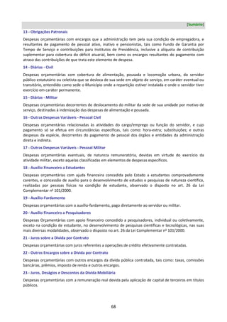 68
[Sumário]
13 - Obrigações Patronais
Despesas orçamentárias com encargos que a administração tem pela sua condição de empregadora, e
resultantes de pagamento de pessoal ativo, inativo e pensionistas, tais como Fundo de Garantia por
Tempo de Serviço e contribuições para Institutos de Previdência, inclusive a alíquota de contribuição
suplementar para cobertura do déficit atuarial, bem como os encargos resultantes do pagamento com
atraso das contribuições de que trata este elemento de despesa.
14 - Diárias - Civil
Despesas orçamentárias com cobertura de alimentação, pousada e locomoção urbana, do servidor
público estatutário ou celetista que se desloca de sua sede em objeto de serviço, em caráter eventual ou
transitório, entendido como sede o Município onde a repartição estiver instalada e onde o servidor tiver
exercício em caráter permanente.
15 - Diárias - Militar
Despesas orçamentárias decorrentes do deslocamento do militar da sede de sua unidade por motivo de
serviço, destinadas à indenização das despesas de alimentação e pousada.
16 - Outras Despesas Variáveis - Pessoal Civil
Despesas orçamentárias relacionadas às atividades do cargo/emprego ou função do servidor, e cujo
pagamento só se efetua em circunstâncias específicas, tais como: hora-extra; substituições; e outras
despesas da espécie, decorrentes do pagamento de pessoal dos órgãos e entidades da administração
direta e indireta.
17 - Outras Despesas Variáveis - Pessoal Militar
Despesas orçamentárias eventuais, de natureza remuneratória, devidas em virtude do exercício da
atividade militar, exceto aquelas classificadas em elementos de despesas específicos.
18 - Auxílio Financeiro a Estudantes
Despesas orçamentárias com ajuda financeira concedida pelo Estado a estudantes comprovadamente
carentes, e concessão de auxílio para o desenvolvimento de estudos e pesquisas de natureza científica,
realizadas por pessoas físicas na condição de estudante, observado o disposto no art. 26 da Lei
Complementar no
101/2000.
19 - Auxílio-Fardamento
Despesas orçamentárias com o auxílio-fardamento, pago diretamente ao servidor ou militar.
20 - Auxílio Financeiro a Pesquisadores
Despesas Orçamentárias com apoio financeiro concedido a pesquisadores, individual ou coletivamente,
exceto na condição de estudante, no desenvolvimento de pesquisas científicas e tecnológicas, nas suas
mais diversas modalidades, observado o disposto no art. 26 da Lei Complementar no
101/2000.
21 - Juros sobre a Dívida por Contrato
Despesas orçamentárias com juros referentes a operações de crédito efetivamente contratadas.
22 - Outros Encargos sobre a Dívida por Contrato
Despesas orçamentárias com outros encargos da dívida pública contratada, tais como: taxas, comissões
bancárias, prêmios, imposto de renda e outros encargos.
23 - Juros, Deságios e Descontos da Dívida Mobiliária
Despesas orçamentárias com a remuneração real devida pela aplicação de capital de terceiros em títulos
públicos.
 