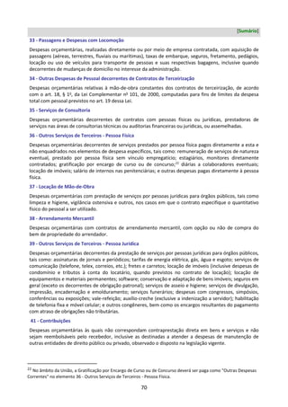 70
[Sumário]
33 - Passagens e Despesas com Locomoção
Despesas orçamentárias, realizadas diretamente ou por meio de empresa contratada, com aquisição de
passagens (aéreas, terrestres, fluviais ou marítimas), taxas de embarque, seguros, fretamento, pedágios,
locação ou uso de veículos para transporte de pessoas e suas respectivas bagagens, inclusive quando
decorrentes de mudanças de domicílio no interesse da administração.
34 - Outras Despesas de Pessoal decorrentes de Contratos de Terceirização
Despesas orçamentárias relativas à mão-de-obra constantes dos contratos de terceirização, de acordo
com o art. 18, § 1o
, da Lei Complementar no
101, de 2000, computadas para fins de limites da despesa
total com pessoal previstos no art. 19 dessa Lei.
35 - Serviços de Consultoria
Despesas orçamentárias decorrentes de contratos com pessoas físicas ou jurídicas, prestadoras de
serviços nas áreas de consultorias técnicas ou auditorias financeiras ou jurídicas, ou assemelhadas.
36 - Outros Serviços de Terceiros - Pessoa Física
Despesas orçamentárias decorrentes de serviços prestados por pessoa física pagos diretamente a esta e
não enquadrados nos elementos de despesa específicos, tais como: remuneração de serviços de natureza
eventual, prestado por pessoa física sem vínculo empregatício; estagiários, monitores diretamente
contratados; gratificação por encargo de curso ou de concurso;22
diárias a colaboradores eventuais;
locação de imóveis; salário de internos nas penitenciárias; e outras despesas pagas diretamente à pessoa
física.
37 - Locação de Mão-de-Obra
Despesas orçamentárias com prestação de serviços por pessoas jurídicas para órgãos públicos, tais como
limpeza e higiene, vigilância ostensiva e outros, nos casos em que o contrato especifique o quantitativo
físico do pessoal a ser utilizado.
38 - Arrendamento Mercantil
Despesas orçamentárias com contratos de arrendamento mercantil, com opção ou não de compra do
bem de propriedade do arrendador.
39 - Outros Serviços de Terceiros - Pessoa Jurídica
Despesas orçamentárias decorrentes da prestação de serviços por pessoas jurídicas para órgãos públicos,
tais como: assinaturas de jornais e periódicos; tarifas de energia elétrica, gás, água e esgoto; serviços de
comunicação (telefone, telex, correios, etc.); fretes e carretos; locação de imóveis (inclusive despesas de
condomínio e tributos à conta do locatário, quando previstos no contrato de locação); locação de
equipamentos e materiais permanentes; software; conservação e adaptação de bens imóveis; seguros em
geral (exceto os decorrentes de obrigação patronal); serviços de asseio e higiene; serviços de divulgação,
impressão, encadernação e emolduramento; serviços funerários; despesas com congressos, simpósios,
conferências ou exposições; vale-refeição; auxílio-creche (exclusive a indenização a servidor); habilitação
de telefonia fixa e móvel celular; e outros congêneres, bem como os encargos resultantes do pagamento
com atraso de obrigações não tributárias.
41 - Contribuições
Despesas orçamentárias às quais não correspondam contraprestação direta em bens e serviços e não
sejam reembolsáveis pelo recebedor, inclusive as destinadas a atender a despesas de manutenção de
outras entidades de direito público ou privado, observado o disposto na legislação vigente.
22 No âmbito da União, a Gratificação por Encargo de Curso ou de Concurso deverá ser paga como "Outras Despesas
Correntes" no elemento 36 - Outros Serviços de Terceiros - Pessoa Física.
 