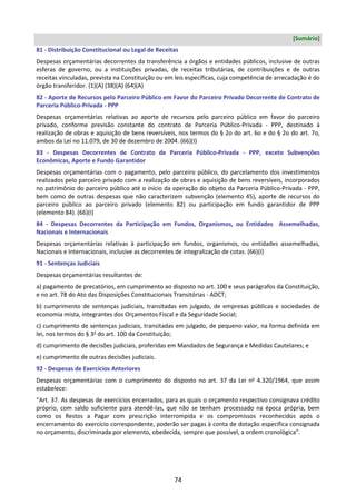 74
[Sumário]
81 - Distribuição Constitucional ou Legal de Receitas
Despesas orçamentárias decorrentes da transferência a órgãos e entidades públicos, inclusive de outras
esferas de governo, ou a instituições privadas, de receitas tributárias, de contribuições e de outras
receitas vinculadas, prevista na Constituição ou em leis específicas, cuja competência de arrecadação é do
órgão transferidor. (1)(A) (38)(A) (64)(A)
82 - Aporte de Recursos pelo Parceiro Público em Favor do Parceiro Privado Decorrente de Contrato de
Parceria Público-Privada - PPP
Despesas orçamentárias relativas ao aporte de recursos pelo parceiro público em favor do parceiro
privado, conforme previsão constante do contrato de Parceria Público-Privada - PPP, destinado à
realização de obras e aquisição de bens reversíveis, nos termos do § 2o do art. 6o e do § 2o do art. 7o,
ambos da Lei no 11.079, de 30 de dezembro de 2004. (66)(I)
83 - Despesas Decorrentes de Contrato de Parceria Público-Privada - PPP, exceto Subvenções
Econômicas, Aporte e Fundo Garantidor
Despesas orçamentárias com o pagamento, pelo parceiro público, do parcelamento dos investimentos
realizados pelo parceiro privado com a realização de obras e aquisição de bens reversíveis, incorporados
no patrimônio do parceiro público até o início da operação do objeto da Parceria Público-Privada - PPP,
bem como de outras despesas que não caracterizem subvenção (elemento 45), aporte de recursos do
parceiro público ao parceiro privado (elemento 82) ou participação em fundo garantidor de PPP
(elemento 84). (66)(I)
84 - Despesas Decorrentes da Participação em Fundos, Organismos, ou Entidades Assemelhadas,
Nacionais e Internacionais
Despesas orçamentárias relativas à participação em fundos, organismos, ou entidades assemelhadas,
Nacionais e Internacionais, inclusive as decorrentes de integralização de cotas. (66)(I)
91 - Sentenças Judiciais
Despesas orçamentárias resultantes de:
a) pagamento de precatórios, em cumprimento ao disposto no art. 100 e seus parágrafos da Constituição,
e no art. 78 do Ato das Disposições Constitucionais Transitórias - ADCT;
b) cumprimento de sentenças judiciais, transitadas em julgado, de empresas públicas e sociedades de
economia mista, integrantes dos Orçamentos Fiscal e da Seguridade Social;
c) cumprimento de sentenças judiciais, transitadas em julgado, de pequeno valor, na forma definida em
lei, nos termos do § 3o
do art. 100 da Constituição;
d) cumprimento de decisões judiciais, proferidas em Mandados de Segurança e Medidas Cautelares; e
e) cumprimento de outras decisões judiciais.
92 - Despesas de Exercícios Anteriores
Despesas orçamentárias com o cumprimento do disposto no art. 37 da Lei no
4.320/1964, que assim
estabelece:
“Art. 37. As despesas de exercícios encerrados, para as quais o orçamento respectivo consignava crédito
próprio, com saldo suficiente para atendê-las, que não se tenham processado na época própria, bem
como os Restos a Pagar com prescrição interrompida e os compromissos reconhecidos após o
encerramento do exercício correspondente, poderão ser pagas à conta de dotação específica consignada
no orçamento, discriminada por elemento, obedecida, sempre que possível, a ordem cronológica”.
 