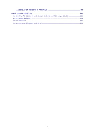 7
8.2.5. DESPESAS COM TECNOLOGIA DA INFORMAÇÃO.......................................................................................154
9. LEGISLAÇÃO ORÇAMENTÁRIA ................................................................................................................... 155
9.1. CONSTITUIÇÃO FEDERAL DE 1988 - Seção II - DOS ORÇAMENTOS, Artigos 165 a 169............................ 155
9.2. LEIS COMPLEMENTARES .......................................................................................................................... 155
9.3. LEIS ORDINÁRIAS...................................................................................................................................... 155
9.5. PORTARIAS ESPECÍFICAS DO MP E DO MF ............................................................................................... 156
 