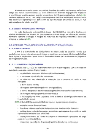 80
Nos casos em que não houver necessidade de utilização dos POs, será enviado ao SIAFI um
código para indicar a sua inexistência. As ações padronizadas da União, de pagamento de pessoal
e benefícios ao servidor, passam a conter um conjunto de POs padronizados (vide tabela 8.2.4).
Também será criado um PO com código exclusivo para se identificar as despesas administrativas
não passíveis de apropriação nos demais POs da ação finalística. Em ambos os casos, os POs
padronizados serão criados pela SOF.
6.1.2. Despesas de Tecnologia da Informação
Em razão do disposto no inciso XIII do Anexo I do PLDO-2017, é necessário detalhar, em
nível de subelemento de despesa, os gastos previstos com tecnologia da informação, inclusive,
hardware, software e serviços. A relação das naturezas de despesas pertinentes a esse caso
encontra-se na tabela 8.2.5.
6.2. DIRETRIZES PARA A ELABORAÇÃO DA PROPOSTA ORÇAMENTÁRIA
6.2.1. PLANO PLURIANUAL
O PPA é o instrumento de planejamento de médio prazo do Governo Federal, que
estabelece, de forma regionalizada, as diretrizes, os objetivos e as metas da Administração Pública
Federal para as despesas de capital e outras delas decorrentes e para as relativas aos programas
de duração continuada.
6.2.2. LEI DE DIRETRIZES ORÇAMENTÁRIAS
Instituída pela CF, a LDO é o instrumento norteador da elaboração da LOA na medida em
que dispõe, para cada exercício financeiro sobre:
- as prioridades e metas da Administração Pública Federal;
- a estrutura e organização dos orçamentos;
- as diretrizes para elaboração e execução dos orçamentos da União e suas
alterações;
- a dívida pública federal;
- as despesas da União com pessoal e encargos sociais;
- a política de aplicação dos recursos das agências financeiras oficiais de fomento;
- as alterações na legislação tributária da União; e
- a fiscalização pelo Poder Legislativo sobre as obras e os serviços com indícios de
irregularidades graves.
A LRF atribuiu à LDO a responsabilidade de tratar de outras matérias, tais como:
- estabelecimento de metas fiscais;
- fixação de critérios para limitação de empenho e movimentação financeira;
- publicação da avaliação financeira e atuarial dos regimes geral de previdência social
e próprio dos servidores civis e militares;
- avaliação financeira do Fundo de Amparo ao Trabalhador e projeções de longo
prazo dos benefícios da LOAS;
- margem de expansão das despesas obrigatórias de natureza continuada; e
 