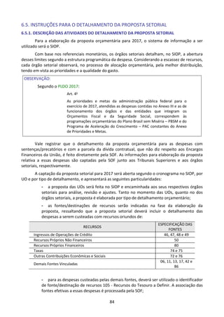 84
6.5. INSTRUÇÕES PARA O DETALHAMENTO DA PROPOSTA SETORIAL
6.5.1. DESCRIÇÃO DAS ATIVIDADES DO DETALHAMENTO DA PROPOSTA SETORIAL
Para a elaboração da proposta orçamentária para 2017, o sistema de informação a ser
utilizado será o SIOP.
Com base nos referenciais monetários, os órgãos setoriais detalham, no SIOP, a abertura
desses limites segundo a estrutura programática da despesa. Considerando a escassez de recursos,
cada órgão setorial observará, no processo de alocação orçamentária, pela melhor distribuição,
tendo em vista as prioridades e a qualidade do gasto.
OBSERVAÇÃO:
Segundo o PLDO 2017:
Art. 4o
As prioridades e metas da administração pública federal para o
exercício de 2017, atendidas as despesas contidas no Anexo III e as de
funcionamento dos órgãos e das entidades que integram os
Orçamentos Fiscal e da Seguridade Social, correspondem às
programações orçamentárias do Plano Brasil sem Miséria – PBSM e do
Programa de Aceleração do Crescimento – PAC constantes do Anexo
de Prioridades e Metas.
Vale registrar que o detalhamento da proposta orçamentária para as despesas com
sentenças/precatórios e com a parcela da dívida contratual, que não diz respeito aos Encargos
Financeiros da União, é feito diretamente pela SOF. As informações para elaboração da proposta
relativa a essas despesas são captadas pela SOF junto aos Tribunais Superiores e aos órgãos
setoriais, respectivamente.
A captação da proposta setorial para 2017 será aberta segundo o cronograma no SIOP, por
UO e por tipo de detalhamento, e apresentará as seguintes particularidades:
- a proposta das UOs será feita no SIOP e encaminhada aos seus respectivos órgãos
setoriais para análise, revisão e ajustes. Tanto no momento das UOs, quanto no dos
órgãos setoriais, a proposta é elaborada por tipo de detalhamento orçamentário;
- as fontes/destinações de recursos serão indicadas na fase da elaboração da
proposta, ressaltando que a proposta setorial deverá incluir o detalhamento das
despesas a serem custeadas com recursos oriundos de:
RECURSOS
ESPECIFICAÇÃO DAS
FONTES
Ingressos de Operações de Crédito 46, 47, 48 e 49
Recursos Próprios Não Financeiros 50
Recursos Próprios Financeiros 80
Taxas 74 e 75
Outras Contribuições Econômicas e Sociais 72 e 76
Demais Fontes Vinculadas
06, 11, 13, 17, 42 e
86
- para as despesas custeadas pelas demais fontes, deverá ser utilizado o identificador
de fonte/destinação de recursos 105 - Recursos do Tesouro a Definir. A associação das
fontes efetivas a essas despesas é processada pela SOF;
 