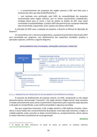 85
- o encaminhamento das propostas dos órgãos setoriais à SOF será feito para o
conjunto das UOs e por tipo de detalhamento; e
- será realizada uma verificação, pelo SIOP, da compatibilidade das propostas
encaminhadas pelos órgãos setoriais, com os limites orçamentários estabelecidos,
condição básica para se iniciar a fase de análise no âmbito da SOF. Caso sejam
constatadas incompatibilidades, o próprio SIOP não permitirá que a proposta elaborada
seja encaminhada, requerendo, assim, ajustes nos valores informados.
A utilização do SIOP, para a captação da proposta, é descrita no Manual de Operação do
Sistema23.
Em consonância com a estrutura programática, a proposta orçamentária setorial para 2017
será consolidada por programa, com detalhamento das respectivas atividades, projetos e
operações especiais, conforme o seguinte diagrama:
DETALHAMENTO DAS ATIVIDADES, OPERAÇÕES ESPECIAIS E PROJETOS
6.5.1.1. MOMENTOS DO PROCESSO DE DETALHAMENTO DA PROPOSTA SETORIAL
O processo de detalhamento da proposta setorial, via SIOP, compreende as três etapas
decisórias básicas, denominadas “momento”: UO, órgão setorial e Órgão Central. Cada momento
é tratado exclusivamente pelos atores orçamentários responsáveis pela respectiva etapa decisória
e não pode ser compartilhado, o que confere privacidade e segurança aos dados.
Nos seus respectivos momentos, a UO, o órgão setorial e a SOF poderão consultar, incluir,
alterar e excluir dados até o encaminhamento da proposta. Encerrado cada momento, o órgão e a
unidade poderão, ainda, consultar os dados encaminhados ou, excepcionalmente, alterar apenas
os textos referentes à justificativa de sua programação.
[Sumário]
23
O manual do SIOP encontra-se no portal de acesso ao sistema, no endereço eletrônico
www.siop.planejamento.gov.br.
 