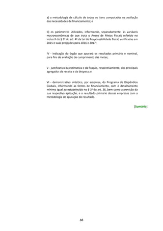 88
a) a metodologia de cálculo de todos os itens computados na avaliação
das necessidades de financiamento; e
b) os parâmetros utilizados, informando, separadamente, as variáveis
macroeconômicas de que trata o Anexo de Metas Fiscais referido no
inciso II do § 2o
do art. 4o
da Lei de Responsabilidade Fiscal, verificadas em
2015 e suas projeções para 2016 e 2017;
IV - indicação do órgão que apurará os resultados primário e nominal,
para fins de avaliação do cumprimento das metas;
V - justificativa da estimativa e da fixação, respectivamente, dos principais
agregados da receita e da despesa; e
VI - demonstrativo sintético, por empresa, do Programa de Dispêndios
Globais, informando as fontes de financiamento, com o detalhamento
mínimo igual ao estabelecido no § 3o
do art. 38, bem como a previsão da
sua respectiva aplicação, e o resultado primário dessas empresas com a
metodologia de apuração do resultado.
[Sumário]
 