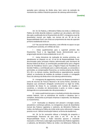 91
ajuizadas para cobrança da dívida ativa, bem como da evolução do
montante dos créditos tributários passíveis de cobrança administrativa.
[Sumário]
c) PLDO 2017:
Art. 53. Os Poderes, o Ministério Público da União e a Defensoria
Pública da União deverão elaborar e publicar por ato próprio, até trinta
dias após a publicação da Lei Orçamentária de 2017, cronograma anual de
desembolso mensal, por órgão, nos termos do art. 8º da Lei de
Responsabilidade Fiscal, com vistas ao cumprimento da meta de superávit
primário estabelecida nesta Lei.
§ 1º No caso do Poder Executivo, o ato referido no caput e os que
o modificarem conterão, em milhões de reais:
I - metas quadrimestrais para o superávit primário dos
Orçamentos Fiscal e da Seguridade Social, demonstrando que a
programação atende à meta estabelecida no art. 2º;
II - metas bimestrais de realização de receitas primárias, em
atendimento ao disposto no art. 13 da Lei de Responsabilidade Fiscal,
discriminadas pelos principais tributos administrados pela Secretaria da
Receita Federal do Brasil, as contribuições previdenciárias para o Regime
Geral de Previdência Social e para o Regime Próprio de Previdência do
Servidor Público, a contribuição para o salário-educação, as concessões e
permissões, as compensações financeiras, as receitas próprias das fontes
50 e 81 e as demais receitas, identificando-se separadamente, quando
cabível, as resultantes de medidas de combate à evasão e à sonegação
fiscal, da cobrança da dívida ativa e da cobrança administrativa;
III - cronograma de pagamentos mensais de despesas primárias à
conta de recursos do Tesouro Nacional e de outras fontes, excluídas as
despesas que constituem obrigação constitucional ou legal da União,
constantes do Anexo III, ou custeadas com receitas de doações e
convênios, e, incluídos em demonstrativo à parte, os restos a pagar,
distinguindo-se os processados dos não processados; e
IV - metas quadrimestrais para o resultado primário das empresas
estatais federais, com as estimativas de receitas e despesas que o
compõem, destacando as principais empresas e separando, nas despesas,
os investimentos.
§ 2º Excetuadas as despesas com pessoal e encargos sociais,
precatórios e sentenças judiciais, os cronogramas anuais de desembolso
mensal dos Poderes Legislativo e Judiciário, do Ministério Público da
União e da Defensoria Pública da União terão como referencial o repasse
previsto no art. 168 da Constituição Federal, na forma de duodécimos.
Art. 54. Se for necessário efetuar a limitação de empenho e
movimentação financeira de que trata o art. 9º da Lei de
Responsabilidade Fiscal, o Poder Executivo apurará o montante
necessário e informará a cada órgão orçamentário dos Poderes Legislativo
e Judiciário, do Ministério Público da União e da Defensoria Pública da
 