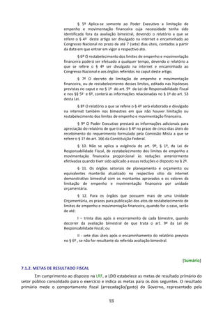 93
§ 5º Aplica-se somente ao Poder Executivo a limitação de
empenho e movimentação financeira cuja necessidade tenha sido
identificada fora da avaliação bimestral, devendo o relatório a que se
refere o § 4º deste artigo ser divulgado na internet e encaminhado ao
Congresso Nacional no prazo de até 7 (sete) dias úteis, contados a partir
da data em que entrar em vigor o respectivo ato.
§ 6º O restabelecimento dos limites de empenho e movimentação
financeira poderá ser efetuado a qualquer tempo, devendo o relatório a
que se refere o § 4º ser divulgado na internet e encaminhado ao
Congresso Nacional e aos órgãos referidos no caput deste artigo.
§ 7º O decreto de limitação de empenho e movimentação
financeira, ou de restabelecimento desses limites, editado nas hipóteses
previstas no caput e no § 1º do art. 9º da Lei de Responsabilidade Fiscal
e nos §§ 5º e 6º, conterá as informações relacionadas no § 1º do art. 53
desta Lei.
§ 8º O relatório a que se refere o § 4º será elaborado e divulgado
na internet também nos bimestres em que não houver limitação ou
restabelecimento dos limites de empenho e movimentação financeira.
§ 9º O Poder Executivo prestará as informações adicionais para
apreciação do relatório de que trata o § 4º no prazo de cinco dias úteis do
recebimento do requerimento formulado pela Comissão Mista a que se
refere o § 1º do art. 166 da Constituição Federal.
§ 10. Não se aplica a exigência do art. 9º, § 1º, da Lei de
Responsabilidade Fiscal, de restabelecimento dos limites de empenho e
movimentação financeira proporcional às reduções anteriormente
efetivadas quando tiver sido aplicado a essas reduções o disposto no § 2º.
§ 11. Os órgãos setoriais de planejamento e orçamento ou
equivalentes manterão atualizado no respectivo sítio da internet
demonstrativo bimestral com os montantes aprovados e os valores da
limitação de empenho e movimentação financeira por unidade
orçamentária.
§ 12. Para os órgãos que possuem mais de uma Unidade
Orçamentária, os prazos para publicação dos atos de restabelecimento de
limites de empenho e movimentação financeira, quando for o caso, serão
de até:
I – trinta dias após o encerramento de cada bimestre, quando
decorrer da avaliação bimestral de que trata o art. 9º da Lei de
Responsabilidade Fiscal; ou
II - sete dias úteis após o encaminhamento do relatório previsto
no § 6º , se não for resultante da referida avaliação bimestral.
[Sumário]
7.1.2. METAS DE RESULTADO FISCAL
Em cumprimento ao disposto na LRF, a LDO estabelece as metas de resultado primário do
setor público consolidado para o exercício e indica as metas para os dois seguintes. O resultado
primário mede o comportamento fiscal (arrecadação/gasto) do Governo, representado pela
 