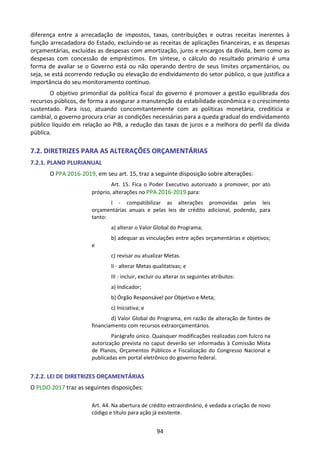 94
diferença entre a arrecadação de impostos, taxas, contribuições e outras receitas inerentes à
função arrecadadora do Estado, excluindo-se as receitas de aplicações financeiras, e as despesas
orçamentárias, excluídas as despesas com amortização, juros e encargos da dívida, bem como as
despesas com concessão de empréstimos. Em síntese, o cálculo do resultado primário é uma
forma de avaliar se o Governo está ou não operando dentro de seus limites orçamentários, ou
seja, se está ocorrendo redução ou elevação do endividamento do setor público, o que justifica a
importância do seu monitoramento contínuo.
O objetivo primordial da política fiscal do governo é promover a gestão equilibrada dos
recursos públicos, de forma a assegurar a manutenção da estabilidade econômica e o crescimento
sustentado. Para isso, atuando concomitantemente com as políticas monetária, creditícia e
cambial, o governo procura criar as condições necessárias para a queda gradual do endividamento
público líquido em relação ao PIB, a redução das taxas de juros e a melhora do perfil da dívida
pública.
7.2. DIRETRIZES PARA AS ALTERAÇÕES ORÇAMENTÁRIAS
7.2.1. PLANO PLURIANUAL
O PPA 2016-2019, em seu art. 15, traz a seguinte disposição sobre alterações:
Art. 15. Fica o Poder Executivo autorizado a promover, por ato
próprio, alterações no PPA 2016-2019 para:
I - compatibilizar as alterações promovidas pelas leis
orçamentárias anuais e pelas leis de crédito adicional, podendo, para
tanto:
a) alterar o Valor Global do Programa;
b) adequar as vinculações entre ações orçamentárias e objetivos;
e
c) revisar ou atualizar Metas.
II - alterar Metas qualitativas; e
III - incluir, excluir ou alterar os seguintes atributos:
a) Indicador;
b) Órgão Responsável por Objetivo e Meta;
c) Iniciativa; e
d) Valor Global do Programa, em razão de alteração de fontes de
financiamento com recursos extraorçamentários.
Parágrafo único. Quaisquer modificações realizadas com fulcro na
autorização prevista no caput deverão ser informadas à Comissão Mista
de Planos, Orçamentos Públicos e Fiscalização do Congresso Nacional e
publicadas em portal eletrônico do governo federal.
7.2.2. LEI DE DIRETRIZES ORÇAMENTÁRIAS
O PLDO 2017 traz as seguintes disposições:
Art. 44. Na abertura de crédito extraordinário, é vedada a criação de novo
código e título para ação já existente.
 