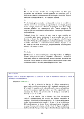95
(...)
Art. 47. Os recursos alocados na Lei Orçamentária de 2017 para
pagamento de precatórios somente poderão ser cancelados para a
abertura de créditos suplementares ou especiais para finalidades diversas
mediante autorização específica do Congresso Nacional.
(...)
Art. 52. As dotações destinadas à contrapartida nacional de empréstimos
internos e externos, bem como ao pagamento de amortização, juros e
outros encargos, ressalvado o disposto no parágrafo único deste artigo,
somente poderão ser remanejadas para outras categorias de
programação por meio da abertura de créditos adicionais por intermédio
de projeto de lei
Parágrafo único. Os recursos de que trata o caput poderão ser
remanejados para outras categorias de programação, por meio de
decreto ou de ato dos órgãos dos Poderes Legislativo e Judiciário, do
Ministério Público da União e da Defensoria Pública da União, observados
os limites autorizados na Lei Orçamentária de 2017 e o disposto no art.
41, desde que mantida a destinação, respectivamente, à contrapartida
nacional e ao serviço da dívida.
(...)
Art. 92. (...)
§ 1o A inclusão de recursos no Projeto e na Lei Orçamentária de 2017 para
atender às despesas de que trata o caput fica condicionada à informação
do número efetivo de beneficiários nas respectivas metas, existentes em
março de 2016, acrescido do número previsto de ingresso de beneficiários
oriundos de posses e contratações ao longo de 2016 e 2017.
OBSERVAÇÃO:
Regras para os Poderes Legislativo e Judiciário e para o Ministério Público da União e
Defensoria Pública da União
Segundo o PLDO 2017:
Art. 41. As propostas de abertura de créditos suplementares
autorizados na Lei Orçamentária de 2017, ressalvado o disposto no §
1º e no art. 51 desta Lei, serão submetidas ao Presidente da República,
acompanhadas de exposição de motivos que inclua a justificativa e a
indicação dos efeitos dos cancelamentos de dotações, observado o
disposto no § 5º do art. 40.
§ 1º Os créditos a que se refere o caput, com indicação de
recursos compensatórios dos órgãos dos Poderes Legislativo e
Judiciário, do Ministério Público da União e da Defensoria Pública da
União, nos termos do inciso III do § 1º do art. 43 da Lei no 4.320, de
1964, serão abertos, no âmbito desses Poderes e Órgãos, observados
os procedimentos estabelecidos pela Secretaria de Orçamento Federal
do Ministério do Planejamento, Orçamento e Gestão e o disposto no §
 