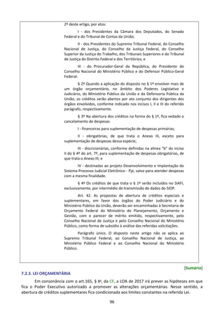 96
2º deste artigo, por atos:
I - dos Presidentes da Câmara dos Deputados, do Senado
Federal e do Tribunal de Contas da União;
II - dos Presidentes do Supremo Tribunal Federal, do Conselho
Nacional de Justiça, do Conselho da Justiça Federal, do Conselho
Superior da Justiça do Trabalho, dos Tribunais Superiores e do Tribunal
de Justiça do Distrito Federal e dos Territórios; e
III - do Procurador-Geral da República, do Presidente do
Conselho Nacional do Ministério Público e do Defensor Público-Geral
Federal.
§ 2º Quando a aplicação do disposto no § 1º envolver mais de
um órgão orçamentário, no âmbito dos Poderes Legislativo e
Judiciário, do Ministério Público da União e da Defensoria Pública da
União, os créditos serão abertos por ato conjunto dos dirigentes dos
órgãos envolvidos, conforme indicado nos incisos I, II e III do referido
parágrafo, respectivamente.
§ 3º Na abertura dos créditos na forma do § 1º, fica vedado o
cancelamento de despesas:
I - financeiras para suplementação de despesas primárias;
II - obrigatórias, de que trata o Anexo III, exceto para
suplementação de despesas dessa espécie;
III - discricionárias, conforme definidas na alínea “b” do inciso
II do § 4º do art. 7º, para suplementação de despesas obrigatórias, de
que trata o Anexo III; e
IV - destinadas ao projeto Desenvolvimento e Implantação do
Sistema Processo Judicial Eletrônico - Pje, salvo para atender despesas
com a mesma finalidade.
§ 4º Os créditos de que trata o § 1º serão incluídos no SIAFI,
exclusivamente, por intermédio de transmissão de dados do SIOP.
Art. 42. As propostas de abertura de créditos especiais e
suplementares, em favor dos órgãos do Poder Judiciário e do
Ministério Público da União, deverão ser encaminhadas à Secretaria de
Orçamento Federal do Ministério do Planejamento, Orçamento e
Gestão, com o parecer de mérito emitido, respectivamente, pelo
Conselho Nacional de Justiça e pelo Conselho Nacional do Ministério
Público, como forma de subsídio à análise das referidas solicitações.
Parágrafo único. O disposto neste artigo não se aplica ao
Supremo Tribunal Federal, ao Conselho Nacional de Justiça, ao
Ministério Público Federal e ao Conselho Nacional do Ministério
Público.
[Sumário]
7.2.3. LEI ORÇAMENTÁRIA
Em consonância com o art.165, § 8o
, da CF, a LOA de 2017 irá prever as hipóteses em que
fica o Poder Executivo autorizado a promover as alterações orçamentárias. Nesse sentido, a
abertura de créditos suplementares fica condicionada aos limites constantes na referida Lei.
 