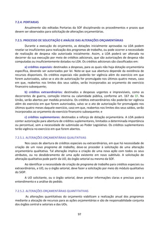 97
7.2.4. PORTARIAS
Anualmente são editadas Portarias da SOF disciplinando os procedimentos e prazos que
devem ser observados para solicitação de alterações orçamentárias.
7.2.5. PROCESSO DE SOLICITAÇÃO E ANÁLISE DAS ALTERAÇÕES ORÇAMENTÁRIAS
Durante a execução do orçamento, as dotações inicialmente aprovadas na LOA podem
revelar-se insuficientes para realização dos programas de trabalho, ou pode ocorrer a necessidade
de realização de despesa não autorizada inicialmente. Assim, a LOA poderá ser alterada no
decorrer da sua execução por meio de créditos adicionais, que são autorizações de despesa não
computadas ou insuficientemente dotadas na LOA. Os créditos adicionais são classificados em:
a) créditos especiais: destinados a despesas, para as quais não haja dotação orçamentária
específica, devendo ser autorizados por lei. Note-se que sua abertura depende da existência de
recursos disponíveis. Os créditos especiais não poderão ter vigência além do exercício em que
forem autorizados, salvo se o ato de autorização for promulgado nos últimos quatro meses, caso
em que, reabertos nos limites dos seus saldos, serão incorporados ao orçamento do exercício
financeiro subsequente;
b) créditos extraordinários: destinados a despesas urgentes e imprevisíveis, como as
decorrentes de guerra, comoção interna ou calamidade pública, conforme art. 167 da CF. Na
União, serão abertos por medida provisória. Os créditos extraordinários não poderão ter vigência
além do exercício em que forem autorizados, salvo se o ato de autorização for promulgado nos
últimos quatro meses daquele exercício, caso em que, reabertos nos limites dos seus saldos, serão
incorporados ao orçamento do exercício financeiro subsequente; e
c) créditos suplementares: destinados a reforço de dotação orçamentária. A LOA poderá
conter autorização para abertura de créditos suplementares, limitados a determinada importância
ou percentual, sem a necessidade de submissão ao Poder Legislativo. Os créditos suplementares
terão vigência no exercício em que forem abertos.
7.2.5.1. ALTERAÇÕES ORÇAMENTÁRIAS QUALITATIVAS
Nos casos de abertura de créditos especiais ou extraordinários, em que há necessidade de
criação de um novo programa de trabalho, deve-se proceder à solicitação de uma alteração
orçamentária qualitativa. Tal alteração implica a criação de uma nova ação com todos os seus
atributos, ou no desdobramento de uma ação existente em novo subtítulo. A solicitação de
alteração qualitativa pode partir da UO, do órgão setorial ou mesmo da SOF.
Ao identificar a necessidade de criação de programa de trabalho para créditos especiais ou
extraordinários, a UO, ou o órgão setorial, deve fazer a solicitação por meio do módulo qualitativo
do SIOP.
A UO solicitante, ou o órgão setorial, deve prestar informações claras e precisas para o
entendimento e a análise do pedido.
7.2.5.2. ALTERAÇÕES ORÇAMENTÁRIAS QUANTITATIVAS
As alterações quantitativas do orçamento viabilizam a realização anual dos programas
mediante a alocação de recursos para as ações orçamentárias e são de responsabilidade conjunta
dos órgãos central e setoriais e das UOs.
 