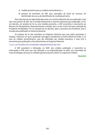 101
c) medida provisória para os créditos extraordinários; e
d) portaria do Secretário da SOF para alterações de fonte de recursos, de
identificador de uso ou de identificador de resultado primário.
Para cada tipo de ato legal elaborado existe um caminho diferente até sua publicação. Caso
seja uma portaria da SOF, ela é enviada diretamente à Imprensa Nacional para publicação, se for
um decreto, um projeto de lei ou uma medida provisória, a SOF encaminha o documento ao
Ministro do Planejamento, Desenvolvimento e Gestão, que o envia à Casa Civil para avaliação do
Presidente da República. Em se tratando de um decreto, após a assinatura do Presidente, este é
enviado para publicação na Imprensa Nacional.
Os projetos de lei são remetidos ao Congresso Nacional para que sejam apreciados e
votados, momento em que é publicada mensagem presidencial no Diário Oficial da União. E no
caso de créditos extraordinários, que são efetivados por medida provisória, a Casa Civil a
encaminha para publicação e dá conhecimento ao Congresso Nacional.
7.2.6.4. EFETIVAÇÃO DAS ALTERAÇÕES ORÇAMENTÁRIAS NO SIAFI
A SOF procederá à efetivação, no SIOP, dos créditos publicados e transmitirá as
informações à STN, para que seja efetuada a sua disponibilização no SIAFI, por intermédio de
notas de dotação, para que as unidades gestoras possam utilizar os respectivos créditos.
[Sumário]
 