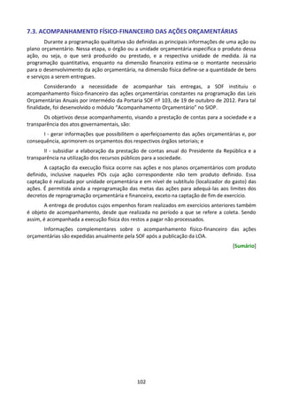 102
7.3. ACOMPANHAMENTO FÍSICO-FINANCEIRO DAS AÇÕES ORÇAMENTÁRIAS
Durante a programação qualitativa são definidas as principais informações de uma ação ou
plano orçamentário. Nessa etapa, o órgão ou a unidade orçamentária especifica o produto dessa
ação, ou seja, o que será produzido ou prestado, e a respectiva unidade de medida. Já na
programação quantitativa, enquanto na dimensão financeira estima-se o montante necessário
para o desenvolvimento da ação orçamentária, na dimensão física define-se a quantidade de bens
e serviços a serem entregues.
Considerando a necessidade de acompanhar tais entregas, a SOF instituiu o
acompanhamento físico-financeiro das ações orçamentárias constantes na programação das Leis
Orçamentárias Anuais por intermédio da Portaria SOF nº 103, de 19 de outubro de 2012. Para tal
finalidade, foi desenvolvido o módulo “Acompanhamento Orçamentário” no SIOP.
Os objetivos desse acompanhamento, visando a prestação de contas para a sociedade e a
transparência dos atos governamentais, são:
I - gerar informações que possibilitem o aperfeiçoamento das ações orçamentárias e, por
consequência, aprimorem os orçamentos dos respectivos órgãos setoriais; e
II - subsidiar a elaboração da prestação de contas anual do Presidente da República e a
transparência na utilização dos recursos públicos para a sociedade.
A captação da execução física ocorre nas ações e nos planos orçamentários com produto
definido, inclusive naqueles POs cuja ação correspondente não tem produto definido. Essa
captação é realizada por unidade orçamentária e em nível de subtítulo (localizador do gasto) das
ações. É permitida ainda a reprogramação das metas das ações para adequá-las aos limites dos
decretos de reprogramação orçamentária e financeira, exceto na captação de fim de exercício.
A entrega de produtos cujos empenhos foram realizados em exercícios anteriores também
é objeto de acompanhamento, desde que realizada no período a que se refere a coleta. Sendo
assim, é acompanhada a execução física dos restos a pagar não processados.
Informações complementares sobre o acompanhamento físico-financeiro das ações
orçamentárias são expedidas anualmente pela SOF após a publicação da LOA.
[Sumário]
 