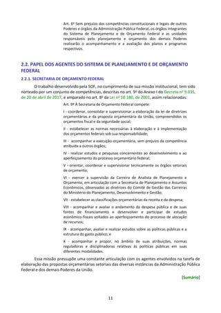 11
Art. 6o
Sem prejuízo das competências constitucionais e legais de outros
Poderes e órgãos da Administração Pública Federal, os órgãos integrantes
do Sistema de Planejamento e de Orçamento Federal e as unidades
responsáveis pelo planejamento e orçamento dos demais Poderes
realizarão o acompanhamento e a avaliação dos planos e programas
respectivos.
2.2. PAPEL DOS AGENTES DO SISTEMA DE PLANEJAMENTO E DE ORÇAMENTO
FEDERAL
2.2.1. SECRETARIA DE ORÇAMENTO FEDERAL
O trabalho desenvolvido pela SOF, no cumprimento de sua missão institucional, tem sido
norteado por um conjunto de competências, descritas no art. 9o do Anexo I do Decreto no 9.035,
de 20 de abril de 2017, e amparado no art. 8o da Lei no 10.180, de 2001, assim relacionadas:
Art. 9º À Secretaria de Orçamento Federal compete:
I - coordenar, consolidar e supervisionar a elaboração da lei de diretrizes
orçamentárias e da proposta orçamentária da União, compreendidos os
orçamentos fiscal e da seguridade social;
II - estabelecer as normas necessárias à elaboração e à implementação
dos orçamentos federais sob sua responsabilidade;
III - acompanhar a execução orçamentária, sem prejuízo da competência
atribuída a outros órgãos;
IV - realizar estudos e pesquisas concernentes ao desenvolvimento e ao
aperfeiçoamento do processo orçamentário federal;
V - orientar, coordenar e supervisionar tecnicamente os órgãos setoriais
de orçamento;
VI - exercer a supervisão da Carreira de Analista de Planejamento e
Orçamento, em articulação com a Secretaria de Planejamento e Assuntos
Econômicos, observadas as diretrizes do Comitê de Gestão das Carreiras
do Ministério do Planejamento, Desenvolvimento e Gestão;
VII - estabelecer as classificações orçamentárias da receita e da despesa;
VIII - acompanhar e avaliar o andamento da despesa pública e de suas
fontes de financiamento e desenvolver e participar de estudos
econômico-fiscais voltados ao aperfeiçoamento do processo de alocação
de recursos;
IX - acompanhar, avaliar e realizar estudos sobre as políticas públicas e a
estrutura do gasto público; e
X - acompanhar e propor, no âmbito de suas atribuições, normas
reguladoras e disciplinadoras relativas às políticas públicas em suas
diferentes modalidades.
Essa missão pressupõe uma constante articulação com os agentes envolvidos na tarefa de
elaboração das propostas orçamentárias setoriais das diversas instâncias da Administração Pública
Federal e dos demais Poderes da União.
[Sumário]
 