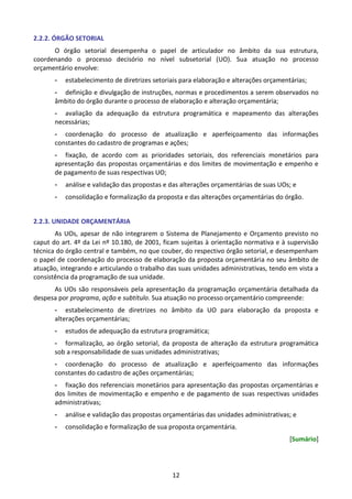 12
2.2.2. ÓRGÃO SETORIAL
O órgão setorial desempenha o papel de articulador no âmbito da sua estrutura,
coordenando o processo decisório no nível subsetorial (UO). Sua atuação no processo
orçamentário envolve:
- estabelecimento de diretrizes setoriais para elaboração e alterações orçamentárias;
- definição e divulgação de instruções, normas e procedimentos a serem observados no
âmbito do órgão durante o processo de elaboração e alteração orçamentária;
- avaliação da adequação da estrutura programática e mapeamento das alterações
necessárias;
- coordenação do processo de atualização e aperfeiçoamento das informações
constantes do cadastro de programas e ações;
- fixação, de acordo com as prioridades setoriais, dos referenciais monetários para
apresentação das propostas orçamentárias e dos limites de movimentação e empenho e
de pagamento de suas respectivas UO;
- análise e validação das propostas e das alterações orçamentárias de suas UOs; e
- consolidação e formalização da proposta e das alterações orçamentárias do órgão.
2.2.3. UNIDADE ORÇAMENTÁRIA
As UOs, apesar de não integrarem o Sistema de Planejamento e Orçamento previsto no
caput do art. 4º da Lei nº 10.180, de 2001, ficam sujeitas à orientação normativa e à supervisão
técnica do órgão central e também, no que couber, do respectivo órgão setorial, e desempenham
o papel de coordenação do processo de elaboração da proposta orçamentária no seu âmbito de
atuação, integrando e articulando o trabalho das suas unidades administrativas, tendo em vista a
consistência da programação de sua unidade.
As UOs são responsáveis pela apresentação da programação orçamentária detalhada da
despesa por programa, ação e subtítulo. Sua atuação no processo orçamentário compreende:
- estabelecimento de diretrizes no âmbito da UO para elaboração da proposta e
alterações orçamentárias;
- estudos de adequação da estrutura programática;
- formalização, ao órgão setorial, da proposta de alteração da estrutura programática
sob a responsabilidade de suas unidades administrativas;
- coordenação do processo de atualização e aperfeiçoamento das informações
constantes do cadastro de ações orçamentárias;
- fixação dos referenciais monetários para apresentação das propostas orçamentárias e
dos limites de movimentação e empenho e de pagamento de suas respectivas unidades
administrativas;
- análise e validação das propostas orçamentárias das unidades administrativas; e
- consolidação e formalização de sua proposta orçamentária.
[Sumário]
 