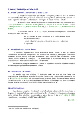13
3. CONCEITOS ORÇAMENTÁRIOS
3.1. DIREITO FINANCEIRO E DIREITO TRIBUTÁRIO
O Direito Financeiro tem por objeto a disciplina jurídica de toda a atividade
financeira do Estado e abrange receitas, despesas e créditos públicos. O Direito Tributário tem por
objeto específico a disciplina jurídica de uma das origens da receita pública: o tributo.
As normas básicas referentes ao Direito Financeiro e ao Tributário encontram-se na
CF; na Lei no 4.320, de 17 de março de 1964; na Lei no 5.172, de 25 de outubro de 1966 - CTN; na
Lei Complementar no 101, de 4 de maio de 2000 - LRF; e no Decreto no 93.872, de 24 de dezembro
de 1986.
Os incisos I e II do art. 24 da CF, a seguir, estabelecem competência concorrente
para legislar sobre o assunto:
Art. 24. Compete à União, aos Estados e ao Distrito Federal legislar
concorrentemente sobre:
I - direito tributário, financeiro, penitenciário, econômico e urbanístico;
II - orçamento.
3.2. PRINCÍPIOS ORÇAMENTÁRIOS
Os princípios orçamentários visam estabelecer regras básicas, a fim de conferir
racionalidade, eficiência e transparência aos processos de elaboração, execução e controle do
orçamento público. Válidos para todos os Poderes e para todos os entes federativos - União,
Estados, Distrito Federal e Municípios -, são estabelecidos e disciplinados tanto por normas
constitucionais e infraconstitucionais quanto pela doutrina.
Nesse sentido, integram este Manual Técnico de Orçamento princípios orçamentários cuja
existência e aplicação decorrem de normas jurídicas.
3.2.1. UNIDADE OU TOTALIDADE
De acordo com este princípio, o orçamento deve ser uno, ou seja, cada ente
governamental deve elaborar um único orçamento. Este princípio é mencionado no caput do art.
2o da Lei no 4.320, de 1964, e visa evitar múltiplos orçamentos dentro da mesma pessoa política.
Dessa forma, todas as receitas previstas e despesas fixadas, em cada exercício financeiro, devem
integrar um único documento legal dentro de cada nível federativo: LOA2.
3.2.2. UNIVERSALIDADE
Segundo este princípio, a LOA de cada ente federado deverá conter todas as receitas e as
despesas de todos os Poderes, órgãos, entidades, fundos e fundações instituídas e mantidas pelo
poder público. Este princípio é mencionado no caput do art. 2o da Lei no 4.320, de 1964,
recepcionado e normatizado pelo § 5o do art. 165 da CF.
[Sumário]
2
Cada ente da Federação elaborará a sua própria LOA.
 