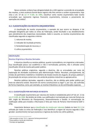 16
Nesse contexto, embora haja obrigatoriedade de a LOA registrar a previsão de arrecadação
das receitas, a mera ausência formal desse registro não lhes retiram o caráter orçamentário, haja
vista o art. 57 da Lei no 4.320, de 1964, classificar como receita orçamentária toda receita
arrecadada que represente ingresso financeiro orçamentário, inclusive a proveniente de
operações de crédito5.
4.2. CLASSIFICAÇÕES DA RECEITA ORÇAMENTÁRIA
A classificação da receita orçamentária, a exemplo do que ocorre na despesa, é de
utilização obrigatória por todos os entes da Federação, sendo facultado o seu desdobramento
para atendimento das respectivas necessidades. Sobre o assunto, as receitas orçamentárias são
classificadas segundo os seguintes critérios:
1. natureza de receita;
2. indicador de resultado primário;
3. fonte/destinação de recursos; e
4. esfera orçamentária.
OBSERVAÇÃO:
Receitas Originárias e Receitas Derivadas
A doutrina classifica as receitas públicas, quanto à procedência, em originárias e derivadas.
Essa classificação possui uso acadêmico e não é normatizada; portanto, não é utilizada como
classificador oficial da receita pelo poder público.
Receitas públicas originárias, segundo a doutrina, são as arrecadadas por meio da
exploração de atividades econômicas pela Administração Pública. Resultam, principalmente, de
rendas do patrimônio mobiliário e imobiliário do Estado (receita de aluguel), de preços públicos6,
de prestação de serviços comerciais e de venda de produtos industriais ou agropecuários.
Receitas públicas derivadas, segundo a doutrina, são as obtidas pelo poder público por
meio da soberania estatal. Decorrem de norma constitucional ou legal7 e, por isso, são auferidas
de forma impositiva, como, por exemplo, as receitas tributárias e as de contribuições especiais.
4.2.1. CLASSIFICAÇÃO POR NATUREZA DE RECEITA
A classificação orçamentária por natureza de receita é estabelecida pelo § 4o do art. 11 da
Lei no 4.320, de 1964. No âmbito da União, sua codificação é normatizada por meio de Portaria da
SOF, órgão do Ministério do Planejamento, Desenvolvimento e Gestão. A normatização da
codificação válida para Estados e Municípios é feita por meio de Portaria Interministerial (SOF e
STN).
Importante destacar que a classificação da receita por natureza [tabela no item 8.1.1.] é
utilizada por todos os entes da Federação e visa identificar a origem do recurso segundo o fato
gerador: acontecimento real que ocasionou o ingresso da receita nos cofres públicos.
5
Vide exceção no item “4.2.1. Ingressos Extraorçamentários”.
6
Preço público e tarifa são sinônimos.
7
Princípio da legalidade.
 