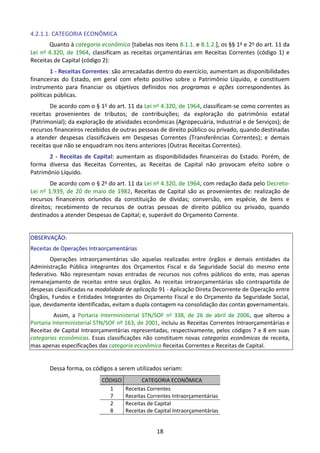 18
4.2.1.1. CATEGORIA ECONÔMICA
Quanto à categoria econômica [tabelas nos itens 8.1.1. e 8.1.2.], os §§ 1o e 2o do art. 11 da
Lei no 4.320, de 1964, classificam as receitas orçamentárias em Receitas Correntes (código 1) e
Receitas de Capital (código 2):
1 - Receitas Correntes: são arrecadadas dentro do exercício, aumentam as disponibilidades
financeiras do Estado, em geral com efeito positivo sobre o Patrimônio Líquido, e constituem
instrumento para financiar os objetivos definidos nos programas e ações correspondentes às
políticas públicas.
De acordo com o § 1o do art. 11 da Lei no 4.320, de 1964, classificam-se como correntes as
receitas provenientes de tributos; de contribuições; da exploração do patrimônio estatal
(Patrimonial); da exploração de atividades econômicas (Agropecuária, Industrial e de Serviços); de
recursos financeiros recebidos de outras pessoas de direito público ou privado, quando destinadas
a atender despesas classificáveis em Despesas Correntes (Transferências Correntes); e demais
receitas que não se enquadram nos itens anteriores (Outras Receitas Correntes).
2 - Receitas de Capital: aumentam as disponibilidades financeiras do Estado. Porém, de
forma diversa das Receitas Correntes, as Receitas de Capital não provocam efeito sobre o
Patrimônio Líquido.
De acordo com o § 2o do art. 11 da Lei no 4.320, de 1964, com redação dada pelo Decreto-
Lei no 1.939, de 20 de maio de 1982, Receitas de Capital são as provenientes de: realização de
recursos financeiros oriundos da constituição de dívidas; conversão, em espécie, de bens e
direitos; recebimento de recursos de outras pessoas de direito público ou privado, quando
destinados a atender Despesas de Capital; e, superávit do Orçamento Corrente.
OBSERVAÇÃO:
Receitas de Operações Intraorçamentárias
Operações intraorçamentárias são aquelas realizadas entre órgãos e demais entidades da
Administração Pública integrantes dos Orçamentos Fiscal e da Seguridade Social do mesmo ente
federativo. Não representam novas entradas de recursos nos cofres públicos do ente, mas apenas
remanejamento de receitas entre seus órgãos. As receitas intraorçamentárias são contrapartida de
despesas classificadas na modalidade de aplicação 91 - Aplicação Direta Decorrente de Operação entre
Órgãos, Fundos e Entidades Integrantes do Orçamento Fiscal e do Orçamento da Seguridade Social,
que, devidamente identificadas, evitam a dupla contagem na consolidação das contas governamentais.
Assim, a Portaria Interministerial STN/SOF no
338, de 26 de abril de 2006, que alterou a
Portaria Interministerial STN/SOF nº 163, de 2001, incluiu as Receitas Correntes Intraorçamentárias e
Receitas de Capital Intraorçamentárias representadas, respectivamente, pelos códigos 7 e 8 em suas
categorias econômicas. Essas classificações não constituem novas categorias econômicas de receita,
mas apenas especificações das categoria econômica Receitas Correntes e Receitas de Capital.
Dessa forma, os códigos a serem utilizados seriam:
CÓDIGO CATEGORIA ECONÔMICA
1
7
Receitas Correntes
Receitas Correntes Intraorçamentárias
2
8
Receitas de Capital
Receitas de Capital Intraorçamentárias
 