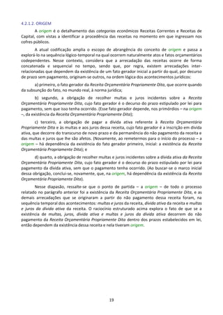 19
4.2.1.2. ORIGEM
A origem é o detalhamento das categorias econômicas Receitas Correntes e Receitas de
Capital, com vistas a identificar a procedência das receitas no momento em que ingressam nos
cofres públicos.
A atual codificação amplia o escopo de abrangência do conceito de origem e passa a
explorá-lo na sequência lógico-temporal na qual ocorrem naturalmente atos e fatos orçamentários
codependentes. Nesse contexto, considera que a arrecadação das receitas ocorre de forma
concatenada e sequencial no tempo, sendo que, por regra, existem arrecadações inter-
relacionadas que dependem da existência de um fato gerador inicial a partir do qual, por decurso
de prazo sem pagamento, originam-se outros, na ordem lógica dos acontecimentos jurídicos:
a) primeiro, o fato gerador da Receita Orçamentária Propriamente Dita, que ocorre quando
da subsunção do fato, no mundo real, à norma jurídica;
b) segundo, a obrigação de recolher multas e juros incidentes sobre a Receita
Orçamentária Propriamente Dita, cujo fato gerador é o decurso do prazo estipulado por lei para
pagamento, sem que isso tenha ocorrido. (Esse fato gerador depende, nos primórdios – na origem
–, da existência da Receita Orçamentária Propriamente Dita);
c) terceiro, a obrigação de pagar a dívida ativa referente à Receita Orçamentária
Propriamente Dita e às multas e aos juros dessa receita, cujo fato gerador é a inscrição em dívida
ativa, que decorre do transcurso de novo prazo e da permanência do não pagamento da receita e
das multas e juros que lhe são afetos. (Novamente, ao remetermos para o início do processo – a
origem – há dependência da existência do fato gerador primeiro, inicial: a existência da Receita
Orçamentária Propriamente Dita); e
d) quarto, a obrigação de recolher multas e juros incidentes sobre a dívida ativa da Receita
Orçamentária Propriamente Dita, cujo fato gerador é o decurso do prazo estipulado por lei para
pagamento da dívida ativa, sem que o pagamento tenha ocorrido. (Ao buscar-se o marco inicial
dessa obrigação, conclui-se, novamente, que, na origem, há dependência da existência da Receita
Orçamentária Propriamente Dita).
Nesse diapasão, ressalte-se que o ponto de partida – a origem – de todo o processo
relatado no parágrafo anterior foi a existência da Receita Orçamentária Propriamente Dita, e as
demais arrecadações que se originaram a partir do não pagamento dessa receita foram, na
sequência temporal dos acontecimentos: multas e juros da receita, dívida ativa da receita e multas
e juros da dívida ativa da receita. O raciocínio estruturado acima explora o fato de que se a
existência de multas, juros, dívida ativa e multas e juros da dívida ativa decorrem do não
pagamento da Receita Orçamentária Propriamente Dita dentro dos prazos estabelecidos em lei,
então dependem da existência dessa receita e nela tiveram origem.
 