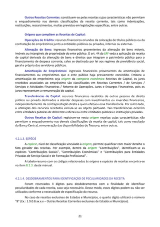 21
Outras Receitas Correntes: constituem-se pelas receitas cujas características não permitam
o enquadramento nas demais classificações da receita corrente, tais como indenizações,
restituições, ressarcimentos, multas previstas em legislações específicas, entre outras.
Origens que compõem as Receitas de Capital:
Operações de Crédito: recursos financeiros oriundos da colocação de títulos públicos ou da
contratação de empréstimos junto a entidades públicas ou privadas, internas ou externas.
Alienação de Bens: ingressos financeiros provenientes da alienação de bens móveis,
imóveis ou intangíveis de propriedade do ente público. O art. 44 da LRF veda a aplicação da receita
de capital derivada da alienação de bens e direitos que integram o patrimônio público para o
financiamento de despesa corrente, salvo se destinada por lei aos regimes de previdência social,
geral e próprio dos servidores públicos.
Amortização de Empréstimos: ingressos financeiros provenientes da amortização de
financiamentos ou empréstimos que o ente público haja previamente concedido. Embora a
amortização do empréstimo seja origem da categoria econômica Receitas de Capital, os juros
recebidos associados ao empréstimo são classificados em Receitas Correntes / de Serviços /
Serviços e Atividades Financeiras / Retorno de Operações, Juros e Encargos Financeiros, pois os
juros representam a remuneração do capital.
Transferências de Capital: recursos financeiros recebidos de outras pessoas de direito
público ou privado destinados a atender despesas com investimentos ou inversões financeiras,
independentemente da contraprestação direta a quem efetuou essa transferência. Por outro lado,
a utilização dos recursos recebidos vincula-se ao objeto pactuado. Tais transferências ocorrem
entre entidades públicas de diferentes esferas ou entre entidades públicas e instituições privadas.
Outras Receitas de Capital: registram-se nesta origem receitas cujas características não
permitam o enquadramento nas demais classificações da receita de capital, tais como resultado
do Banco Central, remuneração das disponibilidades do Tesouro, entre outras.
4.2.1.3. ESPÉCIE
A espécie, nível de classificação vinculado à origem, permite qualificar com maior detalhe o
fato gerador das receitas. Por exemplo, dentro da origem “Contribuições”, identificam-se as
espécies “Contribuições Sociais”, “Contribuições Econômicas” e “Contribuições para Entidades
Privadas de Serviço Social e de Formação Profissional”.
A tabela-resumo com os códigos relacionados às origens e espécies de receitas encontra-se
no item 8.1.3. deste manual.
4.2.1.4. DESDOBRAMENTOS PARA IDENTIFICAÇÃO DE PECULIARIDADES DA RECEITA
Foram reservados 4 dígitos para desdobramentos com a finalidade de identificar
peculiaridades de cada receita, caso seja necessário. Desse modo, esses dígitos podem ou não ser
utilizados conforme a necessidade de especificação do recurso.
No caso de receitas exclusivas de Estados e Municípios, o quarto dígito utilizará o número
“8” (Ex.: 1.9.0.8.xx.x.x – Outras Receitas Correntes exclusivas de Estados e Municípios).
 