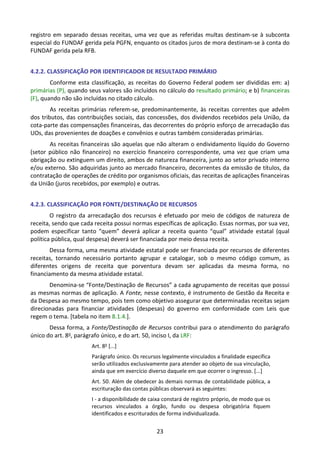 23
registro em separado dessas receitas, uma vez que as referidas multas destinam-se à subconta
especial do FUNDAF gerida pela PGFN, enquanto os citados juros de mora destinam-se à conta do
FUNDAF gerida pela RFB.
4.2.2. CLASSIFICAÇÃO POR IDENTIFICADOR DE RESULTADO PRIMÁRIO
Conforme esta classificação, as receitas do Governo Federal podem ser divididas em: a)
primárias (P), quando seus valores são incluídos no cálculo do resultado primário; e b) financeiras
(F), quando não são incluídas no citado cálculo.
As receitas primárias referem-se, predominantemente, às receitas correntes que advêm
dos tributos, das contribuições sociais, das concessões, dos dividendos recebidos pela União, da
cota-parte das compensações financeiras, das decorrentes do próprio esforço de arrecadação das
UOs, das provenientes de doações e convênios e outras também consideradas primárias.
As receitas financeiras são aquelas que não alteram o endividamento líquido do Governo
(setor público não financeiro) no exercício financeiro correspondente, uma vez que criam uma
obrigação ou extinguem um direito, ambos de natureza financeira, junto ao setor privado interno
e/ou externo. São adquiridas junto ao mercado financeiro, decorrentes da emissão de títulos, da
contratação de operações de crédito por organismos oficiais, das receitas de aplicações financeiras
da União (juros recebidos, por exemplo) e outras.
4.2.3. CLASSIFICAÇÃO POR FONTE/DESTINAÇÃO DE RECURSOS
O registro da arrecadação dos recursos é efetuado por meio de códigos de natureza de
receita, sendo que cada receita possui normas específicas de aplicação. Essas normas, por sua vez,
podem especificar tanto “quem” deverá aplicar a receita quanto “qual” atividade estatal (qual
política pública, qual despesa) deverá ser financiada por meio dessa receita.
Dessa forma, uma mesma atividade estatal pode ser financiada por recursos de diferentes
receitas, tornando necessário portanto agrupar e catalogar, sob o mesmo código comum, as
diferentes origens de receita que porventura devam ser aplicadas da mesma forma, no
financiamento da mesma atividade estatal.
Denomina-se “Fonte/Destinação de Recursos” a cada agrupamento de receitas que possui
as mesmas normas de aplicação. A Fonte, nesse contexto, é instrumento de Gestão da Receita e
da Despesa ao mesmo tempo, pois tem como objetivo assegurar que determinadas receitas sejam
direcionadas para financiar atividades (despesas) do governo em conformidade com Leis que
regem o tema. [tabela no item 8.1.4.].
Dessa forma, a Fonte/Destinação de Recursos contribui para o atendimento do parágrafo
único do art. 8o, parágrafo único, e do art. 50, inciso I, da LRF:
Art. 8o
[...]
Parágrafo único. Os recursos legalmente vinculados a finalidade específica
serão utilizados exclusivamente para atender ao objeto de sua vinculação,
ainda que em exercício diverso daquele em que ocorrer o ingresso. [...]
Art. 50. Além de obedecer às demais normas de contabilidade pública, a
escrituração das contas públicas observará as seguintes:
I - a disponibilidade de caixa constará de registro próprio, de modo que os
recursos vinculados a órgão, fundo ou despesa obrigatória fiquem
identificados e escriturados de forma individualizada.
 