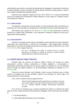 27
administrativo que verifica a ocorrência do fato gerador da obrigação correspondente, determina
a matéria tributável, calcula o montante do tributo devido, identifica o sujeito passivo e, sendo o
caso, propõe a aplicação da penalidade cabível.
Observa-se que, segundo o disposto nos arts. 142 a 150 do CTN, a etapa de lançamento
situa-se no contexto de constituição do crédito tributário, ou seja, aplica-se a impostos, taxas e
contribuições de melhoria.
4.3.3. ARRECADAÇÃO
Corresponde à entrega dos recursos devidos ao Tesouro Nacional pelos contribuintes ou
devedores, por meio dos agentes arrecadadores ou instituições financeiras autorizadas pelo ente.
Vale destacar que, segundo o art. 35 da Lei no 4.320, de 1964, pertencem ao exercício
financeiro as receitas nele arrecadadas, o que representa a adoção do regime de caixa para o
ingresso das receitas públicas.
4.3.4. RECOLHIMENTO
Consiste na transferência dos valores arrecadados à conta específica do Tesouro Nacional,
responsável pela administração e controle da arrecadação e pela programação financeira,
observando-se o princípio da unidade de tesouraria ou de caixa, conforme determina o art. 56 da
Lei no 4.320, de 1964, a seguir transcrito:
Art. 56. O recolhimento de todas as receitas far-se-á em estrita
observância ao princípio de unidade de tesouraria, vedada qualquer
fragmentação para criação de caixas especiais.
4.4. NOÇÕES BÁSICAS SOBRE TRIBUTOS
Principal fonte de recursos do Governo Federal, tributos são origens de receita
orçamentária corrente. Embora, atualmente, os tributos englobem as contribuições, a
classificação orçamentária por Natureza de receita, exposta no Capítulo 4.3., faz uma distinção
entre as receitas de origem Tributária e as de Contribuições, atendendo ao disposto na Lei no
4.320, de 1964.
Trata-se de receita derivada, cuja finalidade é obter recursos financeiros para o Estado
custear as atividades que lhe são correlatas. Sujeita-se aos princípios da reserva legal e da
anterioridade da Lei, salvo exceções.
O art. 3o do CTN define tributo da seguinte forma:
Tributo é toda prestação pecuniária compulsória, em moeda ou cujo valor
nela se possa exprimir, que não constitua sanção de ato ilícito, instituída
em lei e cobrada mediante atividade administrativa plenamente
vinculada.
O art. 4o do CTN preceitua que a natureza específica do tributo, ao contrário de outros
tipos de receita, é determinada pelo fato gerador da obrigação, sendo irrelevantes para qualificá-
la:
I - a sua denominação; e
II - a destinação legal do produto de sua arrecadação.
 