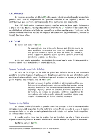 28
4.4.1. IMPOSTOS
Os impostos, segundo o art. 16 do CTN, são espécies tributárias cuja obrigação tem por fato
gerador uma situação independente de qualquer atividade estatal específica, relativa ao
contribuinte, o qual não recebe contraprestação direta ou imediata pelo pagamento.
O art. 167 da CF proíbe, ressalvadas algumas exceções, a vinculação de receita de impostos
a órgão, fundo ou despesa. Os impostos estão enumerados na CF, ressalvando-se unicamente a
possibilidade de utilização, pela União, da competência residual prevista no art. 154, inciso I, e da
competência extraordinária, no caso dos impostos extraordinários de guerra externa, prevista no
inciso II do mesmo artigo.
4.4.2. TAXAS
De acordo com o art. 77 do CTN:
As taxas cobradas pela União, pelos Estados, pelo Distrito Federal ou
pelos Municípios, no âmbito de suas respectivas atribuições, têm como
fato gerador o exercício regular do poder de polícia, ou a utilização,
efetiva ou potencial, de serviço público específico e divisível, prestado ao
contribuinte ou posto à sua disposição.
A taxa está sujeita ao princípio constitucional da reserva legal e, sob a ótica orçamentária,
classifica-se em: Taxas de Fiscalização9 e Taxas de Serviço.
Taxas de Fiscalização ou de Poder de Polícia
As taxas de fiscalização ou de poder de polícia são definidas em lei e têm como fato
gerador o exercício do poder de polícia, poder disciplinador, por meio do qual o Estado intervém
em determinadas atividades, com a finalidade de garantir a ordem e a segurança. A definição de
poder de polícia é estabelecida pelo art. 78 do CTN:
Considera-se poder de polícia atividade da administração pública que,
limitando ou disciplinando direito, interesse ou liberdade, regula a prática
de ato ou abstenção de fato, em razão de interesse público concernente à
segurança, à higiene, à ordem, aos costumes, à disciplina da produção e
do mercado, ao exercício de atividades econômicas dependentes de
concessão ou autorização do poder público, à tranquilidade pública ou ao
respeito à propriedade e aos direitos individuais e coletivos.
Taxas de Serviço Público
As taxas de serviço público são as que têm como fato gerador a utilização de determinados
serviços públicos, sob os pontos de vista material e formal. Nesse contexto, o serviço é público
quando estabelecido em lei e prestado pela Administração Pública, sob regime de direito público,
de forma direta ou indireta.
A relação jurídica, nesse tipo de serviço, é de verticalidade, ou seja, o Estado atua com
supremacia sobre o particular. É receita derivada e os serviços têm que ser específicos e divisíveis.
Conforme o art. 77 do CTN:
9
Taxas de Fiscalização também são chamadas de Taxas de Poder de Polícia.
 