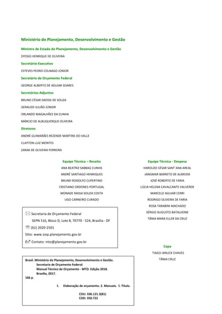 2
Ministério do Planejamento, Desenvolvimento e Gestão
Ministro de Estado do Planejamento, Desenvolvimento e Gestão
DYOGO HENRIQUE DE OLIVEIRA
Secretário-Executivo
ESTEVES PEDRO COLNAGO JÚNIOR
Secretário de Orçamento Federal
GEORGE ALBERTO DE AGUIAR SOARES
Secretários-Adjuntos
BRUNO CÉSAR GROSSI DE SOUZA
GERALDO JULIÃO JÚNIOR
ORLANDO MAGALHÃES DA CUNHA
MÁRCIO DE ALBUQUERQUE OLIVEIRA
Diretores
ANDRÉ GUIMARÃES REZENDE MARTINS DO VALLE
CLAYTON LUIZ MONTES
ZARAK DE OLIVEIRA FERREIRA
Equipe Técnica – Receita Equipe Técnica - Despesa
ANA BEATRIZ SABBAG CUNHA
ANDRÉ SANTIAGO HENRIQUES
BRUNO RODOLFO CUPERTINO
CRISTIANO ORDONES PORTUGAL
MONADE RASSA SOUZA COSTA
UGO CARNEIRO CURADO
HAROLDO CÉSAR SANT´ANA AREAL
JANGMAR BARRETO DE ALMEIDA
JOSÉ ROBERTO DE FARIA
LÚCIA HELENA CAVALCANTE VALVERDE
MARCELO AGUIAR CERRI
RODRIGO OLIVEIRA DE FARIA
ROSA TARABINI MACHADO
SÉRGIO AUGUSTO BATALHONE
TÂNIA MARA ELLER DA CRUZ
Capa
TIAGO IANUCK CHAVES
TÂNIA CRUZBrasil. Ministério do Planejamento, Desenvolvimento e Gestão.
Secretaria de Orçamento Federal.
Manual Técnico de Orçamento - MTO. Edição 2018.
Brasília, 2017.
166 p.
1. Elaboração de orçamento. 2. Manuais. I. Título.
CDU: 336.121.3(81)
CDD: 350.722
 Secretaria de Orçamento Federal
SEPN 516, Bloco D, Lote 8, 70770 - 524, Brasília - DF
 (61) 2020-2501
Sítio: www.siop.planejamento.gov.br
 Contato: mto@planejamento.gov.br
 