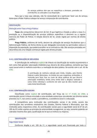 29
Os serviços públicos têm que ser específicos e divisíveis, prestados ao
contribuinte, ou colocados à sua disposição.
Para que a taxa seja cobrada, não há necessidade de o particular fazer uso do serviço,
basta que o Poder Público coloque tal serviço à disposição do contribuinte.
OBSERVAÇÃO:
Distinção entre Taxa e Preço Público
Taxas são compulsórias (decorrem de lei). O que legitima o Estado a cobrar a taxa é a
prestação ou a disponibilização de serviços públicos específicos e divisíveis ou o regular
exercício do Poder de Polícia. A relação decorre de lei, sendo regida por normas de direito
público.
Preço Público, sinônimo de tarifa, decorre da utilização de serviços facultativos que a
Administração Pública, de forma direta ou por delegação (concessão ou permissão), coloca à
disposição da população, que poderá escolher se os contrata ou não. São serviços prestados em
decorrência de uma relação contratual regida pelo direito privado.
4.4.3. CONTRIBUIÇÃO DE MELHORIA
A contribuição de melhoria é espécie de tributo na classificação da receita orçamentária e
tem como fato gerador valorização imobiliária que decorra de obras públicas, contanto que haja
nexo causal entre a melhoria ocorrida e a realização da obra pública. De acordo com o art. 81 do
CTN:
A contribuição de melhoria cobrada pela União, Estados, pelo Distrito
Federal e pelos Municípios, no âmbito de suas respectivas atribuições, é
instituída para fazer face ao custo de obras públicas de que decorra
valorização imobiliária, tendo como limite total a despesa realizada e
como limite individual o acréscimo de valor que da obra resultar para
cada imóvel beneficiado.
4.4.4. CONTRIBUIÇÕES SOCIAIS
Classificada como espécie de contribuição, por força da Lei no 4.320, de 1964, a
contribuição social é tributo vinculado a uma atividade estatal que visa atender aos direitos sociais
previstos na CF, tais como a saúde, a previdência, a assistência social e a educação.
A competência para instituição das contribuições sociais é da União, exceto das
contribuições dos servidores estatutários dos Estados, Distrito Federal e Municípios, que são
instituídas pelos respectivos entes. As contribuições sociais para a seguridade social (§ 6o do art.
195 da CF) estão sujeitas ao princípio da anterioridade nonagesimal, ou seja, somente poderão ser
cobradas noventa dias após a publicação da lei que as instituiu ou majorou.
OBSERVAÇÃO:
Seguridade Social
Conforme dispõe o art. 195 da CF, a seguridade social será financiada por toda a
 