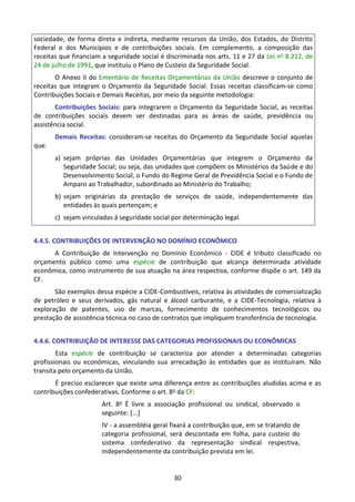 30
sociedade, de forma direta e indireta, mediante recursos da União, dos Estados, do Distrito
Federal e dos Municípios e de contribuições sociais. Em complemento, a composição das
receitas que financiam a seguridade social é discriminada nos arts. 11 e 27 da Lei no 8.212, de
24 de julho de 1991, que instituiu o Plano de Custeio da Seguridade Social.
O Anexo II do Ementário de Receitas Orçamentárias da União descreve o conjunto de
receitas que integram o Orçamento da Seguridade Social. Essas receitas classificam-se como
Contribuições Sociais e Demais Receitas, por meio da seguinte metodologia:
Contribuições Sociais: para integrarem o Orçamento da Seguridade Social, as receitas
de contribuições sociais devem ser destinadas para as áreas de saúde, previdência ou
assistência social.
Demais Receitas: consideram-se receitas do Orçamento da Seguridade Social aquelas
que:
a) sejam próprias das Unidades Orçamentárias que integrem o Orçamento da
Seguridade Social; ou seja, das unidades que compõem os Ministérios da Saúde e do
Desenvolvimento Social, o Fundo do Regime Geral de Previdência Social e o Fundo de
Amparo ao Trabalhador, subordinado ao Ministério do Trabalho;
b) sejam originárias da prestação de serviços de saúde, independentemente das
entidades às quais pertençam; e
c) sejam vinculadas à seguridade social por determinação legal.
4.4.5. CONTRIBUIÇÕES DE INTERVENÇÃO NO DOMÍNIO ECONÔMICO
A Contribuição de Intervenção no Domínio Econômico - CIDE é tributo classificado no
orçamento público como uma espécie de contribuição que alcança determinada atividade
econômica, como instrumento de sua atuação na área respectiva, conforme dispõe o art. 149 da
CF.
São exemplos dessa espécie a CIDE-Combustíveis, relativa às atividades de comercialização
de petróleo e seus derivados, gás natural e álcool carburante, e a CIDE-Tecnologia, relativa à
exploração de patentes, uso de marcas, fornecimento de conhecimentos tecnológicos ou
prestação de assistência técnica no caso de contratos que impliquem transferência de tecnologia.
4.4.6. CONTRIBUIÇÃO DE INTERESSE DAS CATEGORIAS PROFISSIONAIS OU ECONÔMICAS
Esta espécie de contribuição se caracteriza por atender a determinadas categorias
profissionais ou econômicas, vinculando sua arrecadação às entidades que as instituíram. Não
transita pelo orçamento da União.
É preciso esclarecer que existe uma diferença entre as contribuições aludidas acima e as
contribuições confederativas. Conforme o art. 8o da CF:
Art. 8o É livre a associação profissional ou sindical, observado o
seguinte: [...]
IV - a assembléia geral fixará a contribuição que, em se tratando de
categoria profissional, será descontada em folha, para custeio do
sistema confederativo da representação sindical respectiva,
independentemente da contribuição prevista em lei.
 