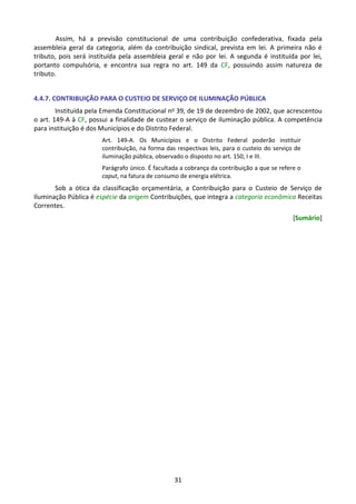 31
Assim, há a previsão constitucional de uma contribuição confederativa, fixada pela
assembleia geral da categoria, além da contribuição sindical, prevista em lei. A primeira não é
tributo, pois será instituída pela assembleia geral e não por lei. A segunda é instituída por lei,
portanto compulsória, e encontra sua regra no art. 149 da CF, possuindo assim natureza de
tributo.
4.4.7. CONTRIBUIÇÃO PARA O CUSTEIO DE SERVIÇO DE ILUMINAÇÃO PÚBLICA
Instituída pela Emenda Constitucional no 39, de 19 de dezembro de 2002, que acrescentou
o art. 149-A à CF, possui a finalidade de custear o serviço de iluminação pública. A competência
para instituição é dos Municípios e do Distrito Federal.
Art. 149-A. Os Municípios e o Distrito Federal poderão instituir
contribuição, na forma das respectivas leis, para o custeio do serviço de
iluminação pública, observado o disposto no art. 150, I e III.
Parágrafo único. É facultada a cobrança da contribuição a que se refere o
caput, na fatura de consumo de energia elétrica.
Sob a ótica da classificação orçamentária, a Contribuição para o Custeio de Serviço de
Iluminação Pública é espécie da origem Contribuições, que integra a categoria econômica Receitas
Correntes.
[Sumário]
 