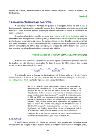 35
Oficiais de Crédito, Refinanciamento da Dívida Pública Mobiliária Federal e Reserva de
Contingência.
[Sumário]
5.4. CLASSIFICAÇÃO FUNCIONAL DA DESPESA
A classificação funcional é formada por funções e subfunções [tabela no item 8.2.2.] e
busca responder basicamente à indagação “em que áreas de despesa a ação governamental será
realizada?”. Cada atividade, projeto e operação especial identificará a função e a subfunção às
quais se vinculam.
A atual classificação funcional foi instituída pela Portaria no 42, de 14 de abril de 1999, do
então Ministério do Orçamento e Gestão (MOG), e é composta de um rol de funções e subfunções
prefixadas, que servem como agregador dos gastos públicos por área de ação governamental nos
três níveis de Governo. Trata-se de uma classificação independente dos programas e de aplicação
comum e obrigatória, no âmbito dos Municípios, dos Estados, do Distrito Federal e da União, o
que permite a consolidação nacional dos gastos do setor público.
[CÓDIGO-EXEMPLO DA ESTRUTURA COMPLETA DA PROGRAMAÇÃO]
A classificação funcional é representada por cinco dígitos, sendo os dois primeiros relativos
às funções e os três últimos às subfunções. Na base de dados do SIOP, existem dois campos
correspondentes à classificação funcional:
1o
2o
3o
4o
5o
Função Subfunção
A codificação para a Reserva de Contingência foi definida pelo art. 8o da Portaria
Interministerial STN/SOF nº 163, de 2001, alterado pelo art. 1o da Portaria Conjunta STN/SOF no 1,
de 18 de junho de 2010, atualizada, vigorando com a seguinte redação:
Art. 8o
A dotação global denominada “Reserva de Contingência”,
permitida para a União no art. 91 do Decreto-Lei no
200, de 25 de
fevereiro de 1967, ou em atos das demais esferas de Governo, a ser
utilizada como fonte de recursos para abertura de créditos adicionais e
para o atendimento ao disposto no art. 5o
, inciso III, da Lei Complementar
no
101, de 2000, sob coordenação do órgão responsável pela sua
destinação, bem como a Reserva do Regime Próprio de Previdência do
Servidor - RPPS, quando houver, serão identificadas no orçamento de
todas as esferas de Governo pelos códigos “99.999.9999.xxxx.xxxx” e
“99.997.9999.xxxx.xxxx”, respectivamente, no que se refere às
classificações por função e subfunção e estrutura programática, onde o
“x” representa a codificações das ações e o respectivo detalhamento.
Parágrafo Único. As reservas referidas no caput serão identificadas,
quanto à natureza da despesa, pelo código “9.9.99.99.99”.
5.4.1. FUNÇÃO
A função [tabela no item 8.2.2.] pode ser traduzida como o maior nível de agregação das
diversas áreas de atuação do setor público. Reflete a competência institucional do órgão, como,
 