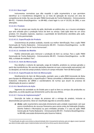 43
5.5.2.4.4. Base Legal
Instrumentos normativos que dão respaldo à ação orçamentária e que permitem
identificar se é transferência obrigatória ou se trata de aplicação de recursos em área de
competência da União. No caso da ação 7M64 Construção de Trecho Rodoviário - Entroncamento
BR-472 - Fronteira Brasil/Argentina - na BR-468, a base legal é a Lei no 10.233, de 2001, e suas
alterações.
5.5.2.4.5. Produto
Bem ou serviço que resulta da ação, destinado ao público-alvo, ou o insumo estratégico
que será utilizado para a produção futura de bem ou serviço. Cada ação deve ter um único
produto. Em situações especiais, expressa a quantidade de beneficiários atendidos pela ação.
Exemplo: Trecho pavimentado.
5.5.2.4.5.1. Especificação do Produto
Características do produto acabado, visando sua melhor identificação. Para a ação 7M64
Construção de Trecho Rodoviário - Entroncamento BR-472 - Fronteira Brasil/Argentina - na BR-
468, a especificação é “Km de Trecho Pavimentado”.
5.5.2.4.5.2. Unidade de Medida
Padrão selecionado para mensurar a produção do bem ou serviço. Para a ação 7M64
Construção de Trecho Rodoviário - Entroncamento BR-472 - Fronteira Brasil/Argentina - na BR-
468, a unidade de medida é “km”.
5.5.2.4.5.3. Item de Mensuração
Visa detalhar o volume de operação, carga de trabalho, produtos ou serviços gerados a
partir das transferências. No caso das operações especiais em que a mensuração seja possível, útil
ou desejável, ao invés do campo produto, haverá um campo intitulado "Item de Mensuração".
5.5.2.4.5.4. Especificação do Item de Mensuração
Detalhamento do Item de Mensuração, exemplo: para a ação 0920 Concessão de Bolsa
para Equipes de Alfabetização, a especificação é “Bolsas concedidas a alfabetizadores voluntários,
tradutores intérpretes de LIBRAS e coordenadores de turmas que atuam no processo de
alfabetização de jovens e adultos”.
5.5.2.4.6. Beneficiário da Ação
Segmento da sociedade ou do Estado para o qual os bens ou serviços são produzidos ou
adquiridos, ou ainda aqueles que diretamente usufrui dos seus efeitos.
5.5.2.4.7. Forma de Implementação10
Descrição de todas as etapas do processo até a entrega do produto, inclusive as
desenvolvidas por parceiros. Deve ser classificada segundo os conceitos abaixo:
a) direta: ação orçamentária executada diretamente pela unidade responsável, sem que
ocorra transferência de recursos financeiros para outros entes da Federação (Estados,
Distrito Federal e Municípios) ou para entidades privadas. É o caso da ação 7M64
Construção de Trecho Rodoviário - Entroncamento BR-472 - Fronteira Brasil/Argentina -
na BR-468, executada diretamente pelo Governo Federal;
10
A classificação da ação como direta ou descentralizada não é mutuamente exclusiva, pois em alguns casos é possível
que determinadas ações sejam implementadas tanto de forma direta quanto descentralizada.
 