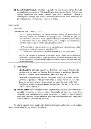 44
b) descentralizada/delegada: atividade ou projeto, na área de competência da União,
executado por outro ente da Federação (Estado, Município ou Distrito Federal), com
recursos repassados pela União. Exemplo: ação 8658 - Prevenção, Controle e
Erradicação de Doenças dos Animais, de responsabilidade da União, executada por
governos estaduais com repasse de recursos da União;
OBSERVAÇÃO:
Delegação
Conforme art. 71 e 72 do PLDO 2018:
Art. 71. A entrega de recursos aos Estados, ao Distrito Federal, aos Municípios e aos
consórcios públicos em decorrência de delegação para a execução de ações de
responsabilidade exclusiva da União, especialmente quando resulte na preservação ou
no acréscimo no valor de bens públicos federais, não se configura como transferência
voluntária e observará as modalidades de aplicação específicas.
§ 1º A destinação de recursos nos termos do caput observará o disposto nesta Seção,
exceto quanto à exigência prevista no caput do art. 76.
§ 2º É facultativa a exigência de contrapartida na delegação de que trata o caput.
Art. 72. Na hipótese de igualdade de condições entre Estados, Distrito Federal e
Municípios e consórcios públicos para o recebimento de transferências de recursos nos
termos desta Seção, os órgãos e as entidades concedentes deverão dar preferência aos
consórcios públicos.
c) transferência:
c.1) obrigatória: operação especial que transfere recursos, por determinação
constitucional ou legal, aos Estados, Distrito Federal e Municípios. Exemplo:
ação 0515 - Dinheiro Direto na Escola para a Educação Básica; e
c.2) outras: transferência de recursos a entidades públicas ou privadas sem fins
lucrativos, organizações não governamentais e outras instituições, que não
decorram de determinação constitucional ou legal. Exemplo: ação 00B9 -
Contribuição à Organização das Nações Unidas para a Educação, a Ciência e a
Cultura - UNESCO (MEC); e
d) linha de crédito: ação realizada mediante empréstimo de recursos aos beneficiários da
operação. Enquadram-se também nessa classificação os casos de empréstimos
concedidos por estabelecimento oficial de crédito a Estados e Distrito Federal,
Municípios e ao Setor Privado. Exemplo: ação 0A81 - Financiamento para a Agricultura
Familiar - PRONAF (Lei no 10.186, de 2001).
Na página seguinte, segue quadro com detalhamento das transferências e delegações e
respectivas classificações por natureza de despesa.
 