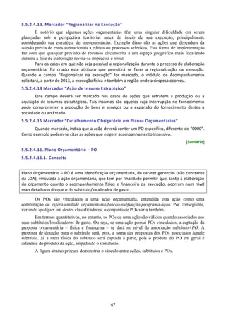 47
5.5.2.4.13. Marcador “Regionalizar na Execução”
É notório que algumas ações orçamentárias têm uma singular dificuldade em serem
planejadas sob a perspectiva territorial antes do início de sua execução, principalmente
considerando sua estratégia de implementação. Exemplo disso são as ações que dependem da
adesão prévia de entes subnacionais a editais ou processos seletivos. Esta forma de implementação
faz com que qualquer previsão de recursos circunscrita a um espaço geográfico mais focalizado
durante a fase de elaboração revele-se imprecisa e irreal.
Para os casos em que não seja possível a regionalização durante o processo de elaboração
orçamentária, foi criado este atributo que permitirá se fazer a regionalização na execução.
Quando o campo “Regionalizar na execução” for marcado, o módulo de Acompanhamento
solicitará, a partir de 2013, a execução física e também a região onde a despesa ocorreu.
5.5.2.4.14 Marcador “Ação de Insumo Estratégico”
Este campo deverá ser marcado nos casos de ações que retratem a produção ou a
aquisição de insumos estratégicos. Tais insumos são aqueles cuja interrupção no fornecimento
pode comprometer a produção de bens e serviços ou a expansão do fornecimento destes à
sociedade ou ao Estado.
5.5.2.4.15 Marcador “Detalhamento Obrigatório em Planos Orçamentários”
Quando marcado, indica que a ação deverá conter um PO específico, diferente de “0000”.
Como exemplo podem-se citar as ações que exigem acompanhamento intensivo.
[Sumário]
5.5.2.4.16. Plano Orçamentário – PO
5.5.2.4.16.1. Conceito
Plano Orçamentário – PO é uma identificação orçamentária, de caráter gerencial (não constante
da LOA), vinculada à ação orçamentária, que tem por finalidade permitir que, tanto a elaboração
do orçamento quanto o acompanhamento físico e financeiro da execução, ocorram num nível
mais detalhado do que o do subtítulo/localizador de gasto.
Os POs são vinculados a uma ação orçamentária, entendida esta ação como uma
combinação de esfera-unidade orçamentária-função-subfunção-programa-ação. Por conseguinte,
variando qualquer um destes classificadores, o conjunto de POs varia também.
Em termos quantitativos, no entanto, os POs de uma ação são válidos quando associados aos
seus subtítulos/localizadores de gasto. Ou seja, se uma ação possui POs vinculados, a captação da
proposta orçamentária – física e financeira – se dará no nível da associação subtítulo+PO. A
proposta de dotação para o subtítulo será, pois, a soma das propostas dos POs associados àquele
subtítulo. Já a meta física do subtítulo será captada à parte, pois o produto do PO em geral é
diferente do produto da ação, impedindo o somatório.
A figura abaixo procura demonstrar o vínculo entre ações, subtítulos e POs.
 