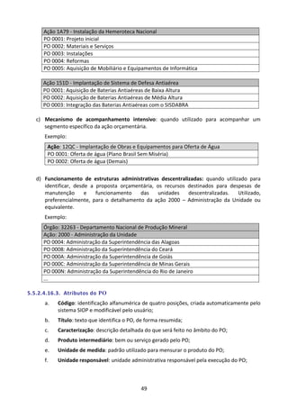 49
Ação 1A79 - Instalação da Hemeroteca Nacional
PO 0001: Projeto inicial
PO 0002: Materiais e Serviços
PO 0003: Instalações
PO 0004: Reformas
PO 0005: Aquisição de Mobiliário e Equipamentos de Informática
Ação 151D - Implantação de Sistema de Defesa Antiaérea
PO 0001: Aquisição de Baterias Antiaéreas de Baixa Altura
PO 0002: Aquisição de Baterias Antiaéreas de Média Altura
PO 0003: Integração das Baterias Antiaéreas com o SISDABRA
c) Mecanismo de acompanhamento intensivo: quando utilizado para acompanhar um
segmento específico da ação orçamentária.
Exemplo:
Ação: 12QC - Implantação de Obras e Equipamentos para Oferta de Água
PO 0001: Oferta de água (Plano Brasil Sem Miséria)
PO 0002: Oferta de água (Demais)
d) Funcionamento de estruturas administrativas descentralizadas: quando utilizado para
identificar, desde a proposta orçamentária, os recursos destinados para despesas de
manutenção e funcionamento das unidades descentralizadas. Utilizado,
preferencialmente, para o detalhamento da ação 2000 – Administração da Unidade ou
equivalente.
Exemplo:
Órgão: 32263 - Departamento Nacional de Produção Mineral
Ação: 2000 - Administração da Unidade
PO 0004: Administração da Superintendência das Alagoas
PO 0008: Administração da Superintendência do Ceará
PO 000A: Administração da Superintendência de Goiás
PO 000C: Administração da Superintendência de Minas Gerais
PO 000N: Administração da Superintendência do Rio de Janeiro
...
5.5.2.4.16.3. Atributos do PO
a. Código: identificação alfanumérica de quatro posições, criada automaticamente pelo
sistema SIOP e modificável pelo usuário;
b. Título: texto que identifica o PO, de forma resumida;
c. Caracterização: descrição detalhada do que será feito no âmbito do PO;
d. Produto intermediário: bem ou serviço gerado pelo PO;
e. Unidade de medida: padrão utilizado para mensurar o produto do PO;
f. Unidade responsável: unidade administrativa responsável pela execução do PO;
 